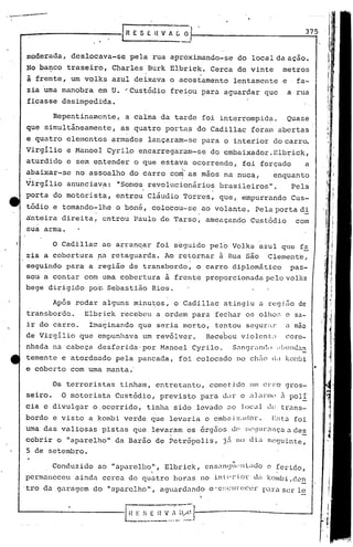 ...~ •..~.--~-
        ..

                                        LR E 5 E H V A C O·I'---                                   3_7~5


             moderada, deslocava-se         pela rua aproximando-se            do local da ação.
             No ba~co traseiro, Charles Burk Elbrick. Cerca de vinte                         metros
             à frente, um volks azul deixava o acostamento lentamente e                          fa-
             zia uma manobra em U. "Custódio              freiou para aguardar que            a rua
             ficasse desimpedrda.

                      Repentinamente,    a calma da tarde foi interrompida.                   Quase
             que simultãneamente,       as quatro portas do Cadillat foram abertas
             e quatro elementos armados lançaram-se para o interior docarr~
             Virgílio e Manoel Cyrilo encarregaram-se               do embaixador.Elbrick,
             aturdido e sem entender o que estava ocorrendo,                    foi forçado        a
                                                            I

             abaixar-se no assoalho do carro co~' as mãos na nuca,                      enquanto
             Virgílio anunciava:     "Somos revolucionários           brasileiros".            Pela
             porta do motorista,    entrou CI~udio Torres, que, empurrando Cus-
             tódio e tomando-lhe o boné, colocou-se. ao volante. Pela porta di
             ~nteira direita, entrou Paulo de Tarso, ameaçando Custódio                         com
             sua arma.

                      o Cadillac ao a~ran~ar foi s~guido pelo Volks azul que fa
             zia a cobertura ,na retaguarda. Ao re~ornar à Rua são Clemente,
             seguindo para a região ~e transbordo, o carro diplomãtico  pas-
             sou a contar com uma cober~:ura à frente proporcionada pelo volks
             bege dirigido po~ Sebastino Rios.

                      Após rodar alguns minutos, o Cadillac atingiu a rcgi50 de
             transbordo.     Elbrick recebeu a ordem para fechar os olho:~, sa-
                                                                          c
             ir do carro.     Imaginando que seria morto, tentou scgur;l1" .:1ao
                                                                             m
             de Virgílio que empunhava um revólver.                Recebeu violcnL1           coro-
             nhada na cabeça desferida· por Manoel Cyr.ilo. S.:1n9r.:tn(~,
                                                                     I ;! l.lllndu~

             temente e atordoado pelá pancada, foi colocado no chEiocidk(l::~bi
             e coberto com uma manta.'                                                                  •
                      Os terroristas tinham, entretanto, cometido um erro gros-
             seiro.     O motorista Custódi.o, previsto pa.ra dar o              ~l1anll(!   3. poli'
             cia e divulgar o ,ocorrido, tinha sido levado              .:10   ]oCJl J~      trans-
             bordo e visto a kombi verde q'ue leva.ria o embui Xilc!Ol.".
                                                                       E:,t.:l                  foi
             Urnadas valiosas pistas que leva:-am os órgiios <.1(' ~;('(JlIl·l1nçu.
                                                                             a de~
             cobrir o "aparelho" da Barão de Petrópolis,               j<~ no dL.1 seguinte,
             5 de setembro.
                                                                "
                      Conduzido ao "aparelho ", Elbi ick, ensl1n<ju,"1 c ferido,
                                                                    Lido
             permaneceu u.inda cerca de       qU.:1 tro   hor.:1s
                                                                no in t(, r i 01: dilkombi ,dcn
         'tro da garugem do "uparc.lho", aguard.:1ndo ·e:;Cln~c(~r
                                                     o           p~lruser lo
 