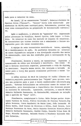 -   _._-
                                                                                              •
                                                                                                           376
                                               .[~    E S E R V A [J O



vado para o interior da casa •
                          •   o

      No local, já se encontravam                                     "Toledo", Gabeira e Antonio de
Freitas Silva ("naiano").                            "Baiano" havia sido contratado                      po;,
elementos da DI/GB,co~o serviçal, para, futuramente, prestar ser
viço corno mimeografista na preparação de documentação                                        subversi-
va.
      Após o seqüestro, o efetivo do "aparelho" foi                                      engrossado
pelas presenças de Virgilio, Manoel Cyrilo, João Lopes e Fran-
klin. No interior da casa foi montado um esquema de segurança.
Os terroristas que tinham contato com o embaixador o faziam en-
capuçados para nao serem recon~ecidos.

      A equipe de sete terroristas mantinha-se                                      tensa, aguarda~
do o desdobramento da ação.                            Os panfletos deixados no                      interior
do carro diplomático exigiam a sua divulgação através dos meios
de comunicação, corno'uma das condições para a.salvagua~da de El
brick •.

      Finalmente, durante a noite, os terroristas    captaram  a
transmissão de rádio que divulgava o manifesto.   Era sinal': de
que o Governo resolvera negociar, preservando a vida do diplom~
ta americano.                     Naquela ~esma noite~ foi iniciada a ~eleção                              de
nomes para a lista dos quinze criminosos politicos a serem                                               "li-
bertados.
       A idéia inicial do MR-8 de IlibertarO 3 (três) lideres es-I


tudantis ,ampliada posteriormente                                Ipor     "Toledo" para quinze, exi-
gia uma pesquisa para a qual o bando seqüestrador não estava pre
parado.     Tiveram dificuldades em selecionar.nomes                                   de outras or-
ganizações, pois. desconheciam a importãncia dos diversos presos
no contexto da subversão.                            Ignoravam, inclusive, o nome de Mário
 Roberto Galhardo Zanconato, da Corrente/MG, colocado na relação
 com o apelido de "Xuxu" (sic).

       ~inalmente, completaram'·'alista. Dela faz~am parte: Argo-
 nauta Pacheco da Silva, Flávio Aristides de Freitas Tavares,6r~
 gório Bezerra, Ivens Marchetti de Monte Lima, João Leonardo                                               da
 Silva Rocha, José Dirceu de Oliveira e Sflva, José Ibraim, Luis
 Gonzaga Travassos da Rosa, Maria Augusta Carneiro Ribeiro,Mário
 Roberto Galhardo Zanconato, Onofre Pinto, Ricardo Vilas Boas sá
 Rego, Ricardo                Zarattini,Rolando Fratti e Wladimir Gracindo Soa-
 resPalmeira.


                                              l"R    E S E R V A O O
             .   "-,---       -.-.,...-.;--.,----.-------   ..   --   .
 