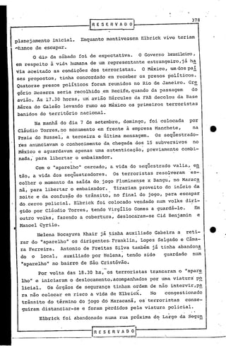 _------------JI ~ S E n VAOO~...-.--------3-7...,8
                 E


 planejamento     inicial.    Enquanto mantivessem Elbrick vivo teriam
.nc~nce de escapar.
        O ã:l:~ de sábado foi de expectativa.                O Governo brasileiro,
 em respeito à vid~ humana de um representante estrangeiro,já h~
 via aceitado as condições dos térroristas.                   O México, um dos paí
 ses propostos, tinha concordado em receber os presos políticos.
  Quatorze presos políticos foram reunidos no Rio de Janeiro. Gre
  gório Bezerra seria recolhido .em Recife,quando da passagem                       do
  avião. As 17.30 horas,      um   avião Hércules da FAB decolou da Base
  Aérea do Galeão levando rumo ao México os primeiros terroristas
  banidos do território nacional.
        Na manhã do dia 7 de setembro, domingo, foi colocada                       por
  Cláudio Torres,no monumento em frente à empresa Manchete,                         na
                                       .
  Praia do Russel, a terceira e,ultima mensagem.                        "
                                                                  Os sequestrado-
  res anunciavam o.conhecimento da chegada dos 15 subversivos  no
  México e aguardavam apenas uma autenticação, previamente combi-
  nada,' para libertar o embaixador.
                                                                                                •   I
            Com o "aparelho" cercado, a.vida do seqüestrado valia, en
                     11
  tão, a vida dos sequestradores.               Os terroristas resolverames-.
  colher o momento da saí4a do. jogo Fluminense x Bangu, no Maraca
                                      .      .
  na, para libertar o embaixador.               Tirariam proveito do início da
  noite e ~a confusão do trãn~ito, no final do jogo, para escapar
  dO.cerco policial. Elbrick foi colocado vendado num volks diri-
  gido por Cláudio Torres, tendo Virgílio Gomes a guardá-lo.                            Em
                 .                              .
  outro volks, fazendo a cobertura, deslocaram-se Cid Benjamin                              e
  Manoel Cyrilo.
            Helena Bocayuva Khair já tinha auxiliado Gabeira a
                                           I                                  '
                                                                                  reti-
                                           'I           ,.

   rar do "aparelho"·os dirigentesl Franklin, Lopes Salgado e Cãma-
   ra Ferreira.        Antonio de Freitas Silva também já tinha abandona
   do   o    local,     auxiliado por Helena, tendo sido              guardado          num
   "aparelho" no bairro de são.Cristóvão.
            Por.volta das 18.30 hs, os terroristas trflncaram o "apar~
   lho" e iniciaram o deslocamento,acompanhados                  por uma viatura: P2
   licial.      Os órgãos de segurança tinham ordem de não intervir,p~
        -                                   ~
   ra nao colocar em risco a vida de 'Elbrick.                   No   congestionado
   trãnsito do término do jogo dO·Maracanã, os' terroristas                       conse-
   guiram distanciar-se       e foram perdidos pela viatura policial •
                                                                          .         .   .
             Elbrick   foi abandonado numa rua próxima dq Largo da Segu~

 j,-.-------------I'                           ,
                                   -'RESERVADOr~----------------~
                                                                      "
 