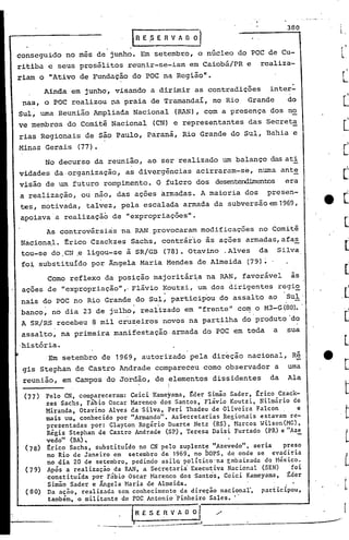 l
                                                                                             380
                                  IRE        ,S E R V A O O

conseguido no mes de junho. Em setembro, o núcleo do POC de Cu-
ritiba e seus prosélitos reunir-se-iam em Caiobá/PR e rcaliza-
riam o "Ativo de Fundação do POC na Região".
                                                                                              ,
       Ainda em junho, visando a dirimir as contradições                              inter-
 nas, o FOC realizou na praia de TramandaI, no Rio                            Grande         do
Sul, uma Reunião Ampliada Nacional                           (RAN), com a presença ,dos no
ve membros do Comitê Nacional                 (CN) e representantes           das Secreta
rias Regionais de são Paulo, Parana, Rio Grande do Sul, Bahia e
Minas Gerais    (77).
       No decurso da reunião, ao ser realizado um balanço dasati
vidades da,organização,       as divergências acirraram-se,                     numa ante
visão de um futuro rompimento. O fulcro dos desen~enbos                                     era
a realização, ou não, das ações armadas. A maioria dos                             presen-
        ,               .                '




tes, motivada,    talvez, pela escalada armada da subversãoem1969,
apoiava'a realizaçãb de "expropriações".
       As controvérsias 'na RAN provocaram modificações                          no Comitê
Naciona,l. trico Czackzes Sachs, contrár'io às ações armadas, afa~
tou-se dO,CN ,e ligou-se à SR/GB                     (78). Otavino .Alves        da    Silva
 fo~ substituído por Ângela Maria Mendes de Almeida                           (79)~

       Corno reflexo da posição majoritár~a na RAN, favorável                                 as
 ações de "expropriação"" Flávio Koutzi, um dos dirigentes                                 regi~
nais do FOC no Rio Grande do Sul: participou do assalto ao                                   Sul'
banco~ no dia 23 de julhO~ real'izado em "frente"con: o M3-Ç;(80).
                                                                 '
A SR/RS recebeu 8 mil cr~i,eiros novos na partilha do produto' d?
 assalto, na primeira manifestaçãO, armada do POC em toda                              a     sua
,história.
        Em setembro de 1969, autorizado pela direção nacional, Ré
 gis Stephan de Castro Andrade compareceu como observador a                                  urna
 reunião, em Campos do Jordão, de elementos dissidentes                               da     Ala
                                                       I
                                                       ,I


  (77) Pelo CN, compareceram: Ceici Kameyama, ~der Simão Sader, ~rico Czack-
       zes Sachs, Fábio Oscar Marenco dos Santos, Flávio Koutzi, Nilmário de
       Miranda, Otavino Alves ca Silva, Peri Thadeu de Oliveira Falcon,     e
       mais um, conhecido por "Armando". AsSecretarias Regionais estavam re-
       presentadas por: Clayton Rogério Duarte Netz (RS), Harcos Wilson(MG),
       Régis Stephan de Castro Andrade (SP), Teresa Daisi Furtado (PR) e "Aze
       vedo" (BA)..                                                         -
  (78) ~rico Sachs, substituído no CN pelo suplente "Azevedo", seria    preso
       no Rio de Janeiro em setembro de 1969, no ÓOPS, de onde se evadiria
       no dia 20 de setembro, pedindo asilQ'político'na Embaixada do Héxlco.
 ,(79) Após a realização da RAN, a Secretaria'Executiva Nacional (SEN)    foi
       constituída por Fábio Oscar Harenco dos 'Sant~s, Ccici Kameyama, ~der
        Simão Sader e Ãngela Maria de Almeida.
  (80) Da aeão, realizada sem conhecimento da direção nacional", participou,
        também, o militante do POC Antonio 'pinheiro Sales. "
                                                                   ---------------'
                                  R E S E'R                 V ~
                            ~--    .. -.-..--.--,   ---.--         I
                                                                     ~--_. --------_.-.------'
 