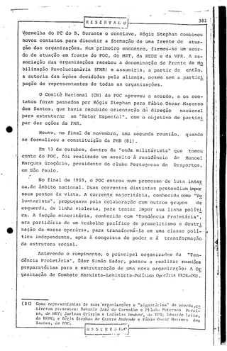.....
         . ,~",., ", .
                                                                                               ..   ----              ..-•...




                                        IR
                                                                      3 8 1
                                          E5 E fi VA _O_t------------- - -t
                                                   ~[;

~ermelha           do PC do B. Durante                   o conclave,R6gis              Stephan            combinou
novos     contatos            para discutir              a formação         de uma     frente         de      atua-
ção das organizações.                    Num'primeiro               encontro,      firmou-se              um acor-
  .                                                  .        I
do de atuação                em fre~te       do POC,        d9 MRT,         da REDE      e da VPR.            A as-
sociação           das organizações            recebeu            a denominação          de Frcnt~            de Mo
bilização                Revolucionária        (FMR) e assumiria,                 a partir           de      então,
a autoria                das ~ç6es    decididas           pela      aliança,      mesmo    sem a partic!
paçao     de representantes                  .de todas        as organizações.

          o    Comitê         Nacional       (CN) do POC aprovou                  o acordo,           e os con-
tatos     foram            passados    por R~gis           Stephan         para   Fábio    Oscar           Marenco
dos Santos,                que havia     recebido          orientação         d~ direção                  nacional
para     estruturar             um "Setor          Especial",             com o objetivo             de partici
par das ações                da FMR.

          Houve,            no final de novembro,                   uma    segunda     reunião,             quando
se formalizou                a constituição          da FMR (81) .

         Em 13 de outubro,                   dentro       da "onda militarista'"                     que     tomou
conta    do POC,             foi realizado          um ~ssalto             ~ residência              de     Manoel
Marques Greg6rio,                prcsidente          do clube             Portuguesa      de         Desportos,
em são Paulo.

         No final de 1969, o POC entrou                               num proccsso         de luta           inteE
na,de    5.mbito nacional.                  Duas    correntes             distintas      prctendiü.rnimpor
seus pontos               de vista.      A corrente          majoritária,             conhecida            como "Vo
luntarista",                propugnava       pela    colaboração             com outros             grupos       de
esquerda,            de linha violenta,              para         tentar     impor     sua linha            polit!
ca. A facção               minoritária,        conhecida            com     "Tendência         Proletária",
era partidária                de um trabalho             pacifico          de prosclitisnlo               e doutri
nação    da massa             operária,       para       transformã-la            em uma classe              polI-       •
tica    independente,                apta à conquista               do poJcr       e a     transformação
da estrutura               social.

         Antevendo             o rompimento,             o principal          organizador             da     "Ten-
dência     Proletária",               f:der Simão         Sader,      passou      a realizar               reuniões
preparatórias               para a estruturação               de uma nova            organizaç30:             A 0E
ganização           de Combate                                                (Cx:::'U.r-PO).
                                       !-1arxista-Leninista-Polít.icaÜJ:X~rLÍl"ia




(81)    Como n~prl's('nt.1ntcs     de slas ·orr.:l11iz ••ç0c~ c lI$ign.1l.íriosll     do .:lcorclo ,C~
        tivL'ra!ll Pl:l'sC'nll's: Dcv.:lnir J."lSl~ de C.:ll"valho c Pl ílli(l Pl;tt'I"Sl'l1 Pl'rei-
        r.1, do NR'f; JoC'lson     Ct:ispim   c Laoisl..1B !)O.,ohor", d,l 'I'I~; Eduardo    Leitc,
        da REDE; c l~l~gj s St('phau de Castro Âllllt-.1cl'e (' F;íhio         O~;car ~bn'nco      cios
        Snntos, doPOC.              I           ----·--·1
                                         L~~.  5_~~.        :.•..~.I<'j'--------------_--I
 