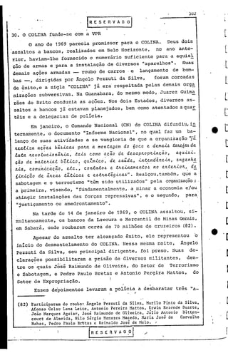 . 3:32

                                   .E   E. S E R V A O O "J .


30. O COLINA funde-se com a VPR
         o ano de 1969 parecia promissor para o COLINA. Seus dois
:assaltos a bancos, realizados em Belo Horizonte, no ano ante-
 rior, haviam-lhe fornecido o numerário suficiente para a aquisl
 ção de armas e para a instalação .de diversos "aparelhos". Suas
 demais ações armadas -- roubo de carros .e lançamento de bom-
 bas _, dirigidas por Angelo Pezzuti da Silva,     foram coroadas
 de êxito,e a sigla "COLINA" já era'respeitada pelas demais orga
    ,                                                                              .
nizacões subversivas. Na Guanabara, do mesmo modo, Juarez Guima
 rães de Brito conduzia as ações. Nos dois Estados, diversos as-
                           o            •


 saltos a bancos já estavam planejados, bem como atentados aquaE
 téis e a delegacias de polícia.
          Em janeiro, o Comando Nacional (CN) do COLINA difundiu,in
                                                           ll
 ternamente, o documento IIInforme Nacional                  ,  no qual faz um ba-
 lanço,de suas atividades ê se vangloria de que a organização 'jã
 Jt.ea.l.i.za.
             a.ç.õe.6 bã..6J..c.a..6
                                   pa./ta. a. monta.gem do ó0c.o e dema.1..6 .taJLeólL6 da.
 luta. /f.evot~c.1.onã/t1.a.~ ta.1..6 como a.ç.ão c!.e de.6a.p/top/t1.a.ç.ã.o, a.qu1..61.-
 ç.~o .d e ~a.:te/t1.a.l b ét1.c.o ~ q uZm1.c.o ~ de .6a.úd e, 1.n.t,end ê.Y!.c.1.a.,. enh~
                                                                                    eng
 /tia., c.omun1.c.àç.ão, etc.., c.onta.:to.6 e .t/te1.na.men:to.6 no ex:te/t1.oJt., de
  6in1.ç.ão de ã/te~.6 tãt1.c.a..6 e e.6t/ta.têg~ca..6".      Realçou ,também , q~e a
  sabotagem e o terrorismo IItêm sido l,ltilizados"                  pela organização;.
  a ~rimeira, visando, "ftindamentalmente, a.minar a economia e/ou
                                                                 ll
  atingir instalações das forças repressivas                       e o segundo, para,
                                                                   ,


  "justiçamento ou amedrontamento".
       Na tarde de 14 de janeiro de 1969, o COLINA assaltou, s~-
 multaneamente, os bancos da Lavoura e Mercantil de Minas Gerais,
 em Sabará, onde roubaram cerca de 70 milhões de cruzeiros (82).
          Apesar do assalto ter alcançado êxito, ele representou                            o
  inicio do desmantelamento do COLINA. Nessa mesma noite, Ângelo
  Pezzuti da Silva, seu principal dirigente, foi preso. Suas de-
  clarações possibilitaram a prisão de diversos militantes,  den-
  tre os quais      Jose
                     Rai~undo de Oliveira, do Setor de Terrorismo
  e Sabotagem, e Pedro Paulo Breta~ e Antonio Per~ira Mattos, do
  Setor de Expropriação.                        I
                                                                       .
          Esses de'poimentos levaram a policia ,. a desbaratar três "a-


  (82)   Participaram do roubo: Ângelo Pezzuti da Silva, Murilo Pinto da Silva,
         Afonso Celso Lana Leite, Antonio Pereira Mattos, Erwin Rezende Duarte,
         João }~rques Aguiar, José Raimundo de Oliveira, Júlio Antonio Bitt~n-
         court de Almeida, Nilo Sérgio Hcnezes Macedo, Haria José-de   Carvalho
         Nahas, Pedro Paulo B~tas c Reinaldo José de Helo.                 I'




                                      R E S f ~      A O   .Dl ./         '.
                                            ----------.                -----------------        ..
 