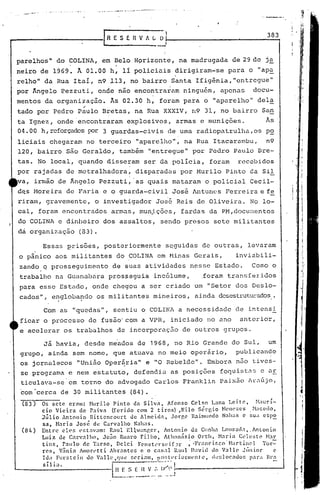 . ,-..   -   .                               -
                                           ·- .... -- .... '.- ..   ---.- --.--- ..



                                                          ESEflVIiGO                                                       383
                                                                                          ~,
                                                                                           I
                                                                                           I
parelhos" do ~OLINA, em Belo Hprizonte, na madrugada                                                              de29de   ja
neirode                1969. À 01.00 h, 11 policiuis dirigiram-se                                                para o "apa
relho" da Rua Itaí, n9 113, no bairro Santa Ifigênia,"entregue"
por Ângelo Pezzuti, onde não encontraram ninguém, apenas                                                               docu-
mentos da organi~ação.                                Às 02.30 h, foram para o "aparelho" del~
                                    ,-
tado por Pedro Paulo Bretas, na Rua XXXIV, rl9 31, no bairro San
ta Ignez, onde'encontraram                                            explosivos, armas e munições.                        Às
04.00 h, reforçadospor 3 guardas-civis                                                         de uma radiopa t.rulha,os p~
liciais chegaram no terceiro "aparelho", na Rua Itacaré1Tnbu, n9
120, bairro sito Geraldo, também "entregue" por Pedro Paulo Bre-
tas. No local, quando disseram ser da policia, foram                                                               recebidos
por rajadas de metralhadora,                                              disparadas por Hurilo Pinto da Sil
va, irmão de Ângelo Pezzuti, 'as quais mataram o policial Cecil-
d~s Horeira de Faria e o guarda-civil                                                              José Antunes Perreira e fe
riram, gravemente, o investigador Joié Reis de Oliveira. NO lo-
cal, foram encontrados                                 armas, munJções,                              fardas da PM,docu~entos
do COLINA e dinheiro dos assaltos, sendo presos sete militantes
da organização                    (83).

                  Essas prisões, posteriormente                                                s~guidas de outras, levaram
o pânico aos militantes do COLINA em Hinas Gerais,                                                                 inviabili-
zando q prosseguimento                                   de suas atividades nesse Estado.                              Como o
trabalho na Guanal)ara prosseguia inc61ume,                                                               foram transferidos
para esse Estado, onde chegou a ser criado um "Setor dos Deslo-
cados", englobando os militantes mineiros,
         .     .                                                                                        ainda desestrutU!..-ados.

                  Com as "quedas", sentiu o COLINA a necessidade                                                   ele intensi
ficar o processo de fusâo'com a VPR, iniciado no ano                                                                anteridr,
e acelerar os trabalhos de incorporação de outros grupos.

      Já havia, desde me'ados de 1968, no Rio Grande do Sul, um
grupo, ainda sem nome, que atuava no meio operário,   publicando
os jornalecos "União Oper~ria" e "O Rebelde". Embora n50 tives-
 se programa e nem estatuto, defendia as posi.ções foquist~s e élE
 ticulava-sc'em torno do advogado Carlos F~anklin Paixão Ar~~jo,
com 'cerca de 30 militantes                                            (84).
 (83)             Os sete cró1m: Nuri.lo Pinto          da Silva,        Afonso C"lso Lann Leite,                  }laurí-
                  cio Vieira    de raiva      (fcrido    com 2 tiros)          ,Nilo Sérgio         H(,IH.'ZCS . }laccdo,
                  Júlio  Antonio     Bittencourt       de Almci.dó1, Jorp," Raimundo N:lha~ c sua csp~
                  S3, l-brin   José de Carvalho         Nalws.
 (84)             Entre ~l(':; l'st:lV~In: R:lul En.J:.mr.cr,        Antonio      da Cunh:l LOIIS:.!(l.1" AnLonio
                  Luiz de C:lr':llho,     JOZIO RU:lro Filho,         Athan:lsio      Ot"th, H:lria Cdestc!           ~bl"
                  tins,  Paulo de l'arso,        Dclci    F"llStl'l"Sl'if:!l."     ; 'Fr;tnc.ir.co'Hartincl           1'or-=-
                  rcs,  V:tnia Âmon'tti      Ahr:lntc~     c o cas.,l        Raul J);lvid do V:l1.le Jlínior               ('
                  Ida FUl."stein do V~Lll(',qJl~ f,eri:lll1, po:;tl'riOnlll'nte,              dl.~:;l()c.:ldo$ p:lCl Ir.,
                  sí.lb.                                ------.-                          ..... I
                                                                                             -
                                                        ~~_~.            ~~     •. :••~   ~.f .•~j-_-_-_-- _
                                                                                                         _ ------J
 