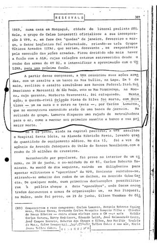 ·   .



                                                 .1 R E S E n V            " I
                                                                             .•!_                                                                                          387
                                                                                                                                                                                                 I
                                                                                                                                                                                                 'I
                                                                                                                                                                                                     I j

                                                                                                                                                                                                 ;!
    1969,                numa casa em Mongaguá,                           cidade    do               litoral paulista (89).                                                                            I
                                                                                                                                                                                                       I
    Nele, o grupo de Celso Lungar~tti oficializou                                                                     a sua incorpora-                                                           ,     I




    çao a VPR, e, em face das "quedas" de janeiro, fevereiro e mar-
    ço, o Setor Logistico fo! reformulndo,  criandb-se tr6s Grupos
    Táticos Armados (GTA), que seriam, doravante , os responsáveis
    pela execução das '.açõesarmadas. Ficou decidido não mais                                                                                           haver
    a fusão com a l.LN,
                       cujas, relaçõt"s estaV.:lm
                                                est.:remecidasdesde                                                                                                        o
    roubo das armas do 49 RI, e intensificar a aproximação                                                                                         com o 'CO
    LINA, para uma próxima fusão.                                          ~             " ••••
                                                                                             ~    ••••• ••• ••••_t~_IIV'~
                                                                                                     , 'M

                                                                                                                                                                                    -                      I
                                                                                                                                                                                                           I
                                                                                                                                                                                             I         'I
                         A partir desse congresso, a VPR reiniciou suas açoes arma
        das, com um assalto a um banco na Rua Duilio, n.:l apa. Em 9 de
                                                         L
        maio, realizou o assalto simultâneo aos Bancos Federal, Itaú,Sul
        1mericano e Hercantil de são Pc1Ulo, ste nél
                                            e       'RuaPiratininga, na Hoo-                                                                                                                 I
                                                                                                                                                                                             I
                                                                                                                                                                                         ! '
        ca,.cujo geren te, Norberto Draconet ti, foi esfaqueado.  ~c::~.~_~_.,.
        açâor o guarda-civil Orlando Pinto da Silva foi morto, com dois                                                                                                                 ·1
         .•.   '   ,'.    '             .         t,'J", ..•···_......                                      ..... ~._..•.•.•..     --..   ..,.,    -_ ....•••.•-•.•••.
                                                                                                                                                                     ---   ...
                                                                                                                                                                             ,~.-


        tiros,,~.".~m
                    na nuca e o outro na t.esta -, p~r Carlos   Lamarca,
                                                                                                                                                                                                       j
        que se enco~trava escondido atrãs de uma banca de ,jornais.   Na                                                                                                                                   !
                                                                                                                                                                                                      ,i
        retirada do grupo, Lamarca disparou uma rajada de                                                                             metralhadora                                                         i
                                                                                                                                                                                                       j
        para o ar, como a marcar seu primeiro assalto a banco e sua pri                                                                                                                                    I
                                                                                                                                                                                                       "I
                                                                                                                                                                                                      ,I
        meiru' morte.                                                                                                                                                                                      I

                                                                                                                                                                                                       
                                                                                                                                                                                                     ,1.
                          m 8 de Jun        Oj      ainda na capitai                                                              a VPR            assaltou                                            1
                                                                                                                                                                                                       ~I
        o Hospital Santa Lúcia, na Alameda' Ribeirão Preto, levando gran                                                                                                                               '!

        de quantidade de equipamento médico. No dia 13,                                                                             foi a vez                              da
        agência da Avenida Jabaquara do União de Bancos nrasileiros,com·o
                              .     .
        roubo de 39 milhóes de cruzeiros.
                         Reconhecido por populares, foi preso no interior de um ci
        nema, em 28 de junho, o ex-soldado do 49 RI, Carlos Roberto Za-
        nirato. Na manhã do dia seguinte, saindo                                                      em                    diIig~ncins                           para
        apontar militantes c "ap.:lreIhos"
                                         da VPR, Zc:tnirato suicidou-se,
        atirando-se embaixo das rodas de um ônibus, na jvenida CelsoGaE,
        cia. De qualquer modo, suaS primeiras dcclarélç6es possibilita-
         ram             à    pol ícia c::hegara                          dois" aparelhos", onde foram encon
         trados documentos e armas da organização:                                                     um,                        na Rua Itaqueri,
                                                                                                                                                                                                       "       I
         na ~1oóca, onde foi preso, em 29 de junho, Gilson Theodoro de Oli                                                                                                                                     I




                                                                                                                                                                                                           ,
                                                                                                                                                                                                               I
                                                                                                                                                                                                           I

                                                                                                                                                                                                           1
                                                                                                                                                                                                      -,1
 