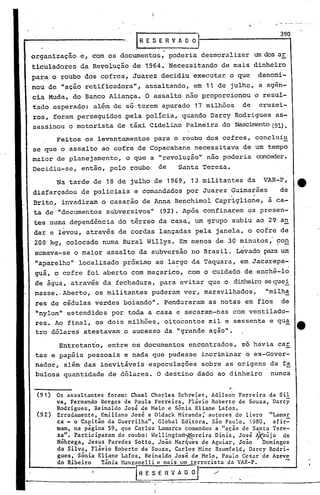 IR, E 5 E R V A O O ·1                          3_9..,0

                                            .
organização     e, com os documentos, poderia desmoralizar                um dos ar·
ticuladores da Revolução de 1964. Necessitando de mais dinheiro
pa~a o roubo dos cofres, Juarez decidiu executar o que                     denomi-
nou de "ação retificadora", assaltando, em 11 de julho, a agên-
cia Muda, do Banco Aliança. O assalto não proporcionou o resul-
tado esperado: além de só terem apurado 17 milhões                   de    cruzei-
ros, foram perseguidos ~ela polIcia, quando Darcy Ro~rigues as-
sassinou o motorista de táxi Cidelino Palmeira do Nasc~to  (91).

       Feitos os levantamentos para o roubo dos cofres, concluiu
 se que o assalto ao cofre de Copacabana necessitava de um tempo
.maior de planejamento, o que a "revolução" não poderia conceder.
Decidiu-se, então, pelo roubo              de       Santa Tereza.

        Na tarde de 18 de julho de 1969, 13 militantes da                   VAR-P,
disfarçados de policiais e comandados por Juarez Guimarães                       de
Brito, invadiram o casarão de Anna Benchimol capriglio~e,                    à ca-
ta de "documentos subversivos"             (92). Após confinarem os presen-
 tes numa dependência do térreo 4a casa~ um grupo subiu ao 29 an
          .
 dar e levou, através de cordas lançadas pela janela, o cofre de
 200 kg, colocado numa Rural Willys. Em menos de 30 minutos,' ~o!!
 sumava-se o maior assalto da subversão no Brasil. Levado para um
 "aparelho" local·izado .
                        próximo ao largo da Taquara, em Jacarepa-
                                     .
 guá, o cofre foi aberto com maçarico, com o cuidado de enchê-lo
 de água, através da fechadura, para evitar que o dinheirose quei .
 masse., Aberto, os militantes puderam ver, maravilhados,                    "milh~
 res de cédulas verdes boiando". Penduraram as notas em fios                     de
 "nylon" estendidos por toda a casa e secaram-nas com ventilado-
 res. Ao final, os dois milhões, oitocentos mil e sessenta e qu~
 tro dólares atestavam o sucesso da "grande ação".

         Entretanto, entre os documentos encontrados,                só havia car
 tas e papéis pessoais e nada que pudesse incriminar o ex-Gover-
 nador, além das inevitáveis especulações sobre as origens da f~
 bulosa quantidade de dólares. O destino dado ao dinheiro                     nunca

                                                                ;'

 (91)    Os assaltantes foram: Chael Charles Schreier. Adilson Ferreira da Sil
         va, Fernando Borges de Paula Ferreira. Flávio Roberto de Souza, Darcy
         Rodrigues, Reinaldo José de Melo e Sônia Eliane Lafoz.
 (92)    Erradamente, Emiliano José e Oldack Miranda; autores do livro "Lamar
        .ca - o Ca~i~ão da Guerrilha", Global Editora. são Paulo, 1980, afir-
         mam, na pagl.na 59, que Carlos 'Lamarca comandou' a "ação de Santa Tcre-
         z~". Participaram do roubo: 'Well~ngtorl"Jt!.oreira
                                                           Diniz, José ~aújo    de
         Nobr~ga, Jes~s.Paredes $otto, Joao Mar4uis de Aguiar, João      Domingos
         da Sl.lv~,.Flav:o Roberto de Souza, Carlos Minc Baumfeld; Darcy Rodri-
         gues, Sonl.a Ell.ane Lafoz, Reinaldo José de Melo, Paulo Ccsar de Azeve
         do Ribeiro    Tânia Manganelli e mais um terrorista da VAR-P.

                                 I R E S E R V A O ~'I        ./ '.
                                       ~r -.-. .- -.....~_.
                                       I

                                       I
 