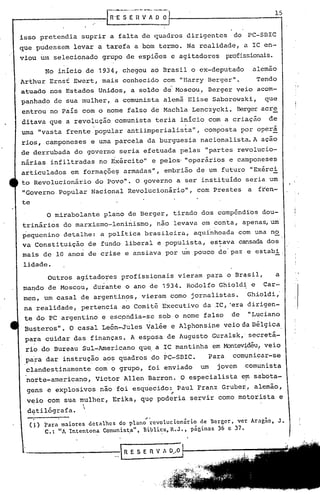 isso    pretendia       suprira               falta de quadros                         dirigentes        do     PC-SDlC
que ,pudessem         levar          a tarefa      a bom termo.                        Na realidade,          a lC en-
viou    um    selecionado              grupo    de espiões                e agitadores                 profissionais.

         No inicio          de        1934,    chegou          ao Brasil                o ex-deputado               alemão
Arthur       Ernsf    Ewert,           mais    conhecido              com       "Harry         Berger".              Tendo
                                                                                                                                      : I
atuado       nos Estados              Unidos,     a soldo             de Moscou,               Berger     veio       acom-
panhado       de sua mulher,              a comunista                 alemã            Elise     Saborowski,           que
entrou       no Pais    com o nome               falso             de Machla            Lenczycki.        Berger acre
ditava       que a revolução              comunista                 teria       inicio         com a criação            de
                                 •                                                o'


uma     "vasta    frente             popular     antiimperialista",                         composta          I?or operá
rios,     camponeses         e uma parcela               da burguesia                     nacionalista.             A ação
de derrubada          do governo              seria     efetuada                pelas       "partes       revolucio-
nárias       infiltradas              no Exército"                 e pelos' "operários                  e camponeses
articulados          em formaçõe~               armadas",             embrião            de um futuro           "Exérci
to Revolucionário                    do Povo".     O governo                   a ser instituído                seria    um
"Governo        popular      Nacional            Revolucionário",                        com Prestes            a    fren-
te
          O mirabolante                pIario de Berger,                       tirado      dos comp6nd~os             dou-
trinários        do marxismo-leninismo,                             não        levava      em conta,          apenas, um
pequenino        detalhe:             a política        brasileira,                      aquinhoada       com uma no
va Constituição             de fundo            liberal             e populista,                es~ava    cansada dos
mais     de 10 anos         de crise            e ansiava             por um pouco                de paz e estabi .
 lid,ade.
                                                                                                                                  !     I
          Outros       agitado~es              profissionais                    vieram         para    o Brqsil,             a
ma~do     de Moscou,             durante        o ano de 1934.                         Rodolfo    Ghioldi        e     Car-
 me~,    um casal       de argentin~s,                  vieram            como          jornalistas.           Ghioldi,'
 na realidade,          pertencia              ao Comitª             Executivo             da .lC, ·era dirigen-
 te do PC argentino                   e escpndia-se                  sob o nome            falso        de      "Lqciano
                                                                                                                                  I,
                                                                                                                                  i
 Busteros".          O casal           León-Jules        Valée            e Alphonsine                veio da B~lgica.
 para    cuidar       das finanças.              A esposa              de Augusto                Guralsk,' seçretá-
 rio do Bureau          Sul-Americano                 qu~ a ~C mantinha                          em Montev~déu! veio
 pa~a     dar    instrução             aos quadros                 do PC-SBle.                 Para      com~niçar-se
 clandestinamente                    com o grupo,         foi enviado                     um      jovem        çomunista
 nQrte-americano,                    Victor     Allen     Qarron.               O especialista                e~ sabota-
  g~ns    e explosivos                não foi esqulfcido: Paul                            Franz       Gruber;, alemão,
                                                                          I'


  v~io    com    sua mulher,              Erika,      qu~ poderia                      servir     como motorista              e
                        
                        
  d~tilógrafa.
                                                         ,-
  (J)
         Para maiores detalhes do plano revolucionário de Bcrgcr, ver Aragão, J.
         C.: "A Intentona Comunista", Biblicx, R.J., pág.inns 36 c 37.
                                  .•        ~                 -'
 