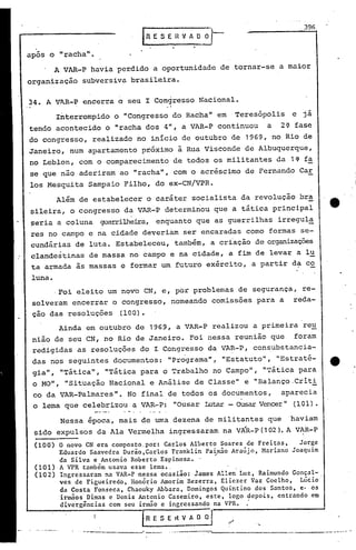 396
                                  EESEnVADi)-
após o "racha" •
      . VAR-P havia perdido a oportunidade de tornar-se a maior
      A
organização    subversiva brasileira.

                                             J

34. A V~R-P encerra o seu I Congresso Nacional •
                                           . i

          Interrompido o "Congresso do Racha" em .Teresópolis                     e já
tendo acontecido o "racha dos 4", a VAR-P continuou                    a   2<2-    fase
do congresso, realizado no início de outubro de 1969, no Rio de
Janeiro, num apartamento próximo à Rua Visconde de Albuquerque,
no Leblon, com o comparecimento de todos os militantes da 1~ fa
se que nao aderiram ao "racha"~ com o acr~scimo de Fernando Car
los Mesquita Sampaio Filho, do ex-CN/VPR.
          Além de estabelecer o caráter socialista da revolução br~
sileira, o congresso da VAR-P determinou que a tática principal
seria a coluna         guerrilhei.ia,nquanto que as guerrilhas irregu1~
                                    e
res no campo e na cidade deveriam ser encaradas como formas se-
cundárias de luta. Estabeleceu, também, a cri'ação de organizações
clandestinas de massa no campo e na cidade, a fim de levar a lu
ta armada as massas e formar um futuro exército, a partir da co
 1una •
      .Foi eleito um novO CN, e, por problemas de segurança, re-
 solveram encerrar o congresso, nomeando comissões para a                          reda-
 çao das resoluções        {lOO}.
          Ainda em outubro de 1969, a VAR-P realizou a primeira re~
 nião de seu CN, no Rio de Janeiro. Foi nessa reunião que foram
 redigidas as resoluções do I Congresso da VAR-P, consubstanc~a-
 das nos seguintes documentos:             "Programa", "Estatuto", "Estraté-
 gia", "Tática", "Tática para o Trabalho no Campo", "Tática para
 o MO", "Situação Na'ciona1 e Análise de Classe" e "Balanço -Criti
 co da VAR-Pa1mares".        No final de todos os documentos,              aparecia
 o lema que celebrizou a VAR-P: "Ousar Illtar OUSar Vencer" {101}.
                                            -

          Nessa época, mais de uma dezena de militantes que                       'haviam
                                                               ~                     .
 sido expulsos da Ala Vermelha ingressaram na VAR-P(102). A V~R-P
 (IOO) o novo CN era composto.por:  Carlos Alberto Soares de Freitas,    Jorge
       Eduardo Saavedra Durão,Carlos Franklin Pa~xão Araújo, Mariano Joaquim
       da Silva e Antonio Roberto Espinosa.·       .
 (101) A VPR também usava esse lema •.
 (102) Ingressaram na VAR-P nessa ocasião: iames Allen' Luz, Raimundo Gonçal-
       ves de Figueiredo, HonórioAmorim    Bezerra, Eliezer Vaz Coelho,   Lúcio
       da Costa Fonseca, Chaouky Abbara, Domingos Quintino dos Santos, e· os
       irmãos' Dimas c Denis Antonio Casemiro, este, logo depo.is, entrando em
       divergências com seu irmão e ingressando na VPR.     .
                                  fR E 5   E tl V A O O   l--/---.-.-----~
                   -----.------
               ..•..                                         --~-~,.----.-~---._._------ ..•
                                                                                    •..- .•.....•..
                                                                                                 :-
 