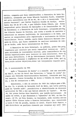 398



cutiva, composta por duas subcomissões: a Executiva de Luta Se-
cundária,   integrada por Jorge Eduardo Saavedra Durão, responsá-
vel pela assistência aos CR de MG, BA e GO e a denominada          "Im-
-prensa Nacionalll,    por Carlos Franklin Paixão de Araújo,    assis:"
tente dós CR de SP e RS, e por Cláudio Jorge Câmara, que         ficou
responsãvel pelos Setores de oper~~ões e de Comunicações no             CR
da Guanabara; e a Executiva de Luta. Principal, integrada por CaE,
los Alberto Soares de Freitas, que tinha a missão de assistir e
estruturar os setores logísticos, de treinamento e de area, que
seriam os responsáveis pela implantação e treinamento da Coluna
Guerrilheira. Fazi.a, também, parte dessa Executiva Mariano Joa-
quim da Silva, que ficou incumbido de realizar contatos de cam-
po em·Goiãs, onde faria levantamentos de área.
        A Executiva de Luta Principal, na prática, pouco fez,pri~
 eipalmente por concluir que seria impossível iniciar-se           qual-
 quer.atividade de treinamento militar, pela inexistência de ele
 mentos 'especia~iza~os para instruir os seus militantes. Para s~
 nar essa deficiência, o CN da VAR-Palmares designara James Al-
 len Luz para planejar o seqüestro de um avião para Cuba, qu~ vi.
 sava,entre outros objetivos,obter      tal treinamento naquele pais.



 35. O ressurgLmento da VPR
        Ap6s o IICongresso do Rachall   e a reunião    com uma comissão
                                                                   ll
 da VAR-P, no bar do Hotel das Paineiras, o IIgrupodo racha             de-
 signou uma Comissão Reestruturador?- Nacional,       integrada por Car
 los Lamarca, Juarez Guimarães de Brito e Cláudio de Souza Ribei
 ro, a fim de reorganizar a VPR.
        Entretanto, o mês ue outubro de 1969     foi trágicopara a VPR.
 No dia 14, a prisão de Reinaldo José de Melo, que havia partici
 pado da "grand~ ação", possibilitou a identificação de diversos
 militantes da VAR e dos que haviam aderido ao IIracha".         No dia
  16, foi preso Carlos Mine Baumfeld, que também ~articipara            . do
  roubo do cofre, e que denunciou o "aparelholl       da VPR, na Rua To-
  roqui, n9 59, em Vila Kosmos, na quan~bara, onde residia oomsua
  amante Sõnia Eliane Lafoz e E~emias ~elizoi~oy, que, resistindo
  a tiros à voz de prisão, morreu·no local. Alguns dias depois, a
 VPR distribuiu       um panfleto clamando por vingança aos seUS        mor-



                               IRESERVAOOr--~--.-----~
            ---.-.-----,------.---:::,..,.-,-::::---------------                 -'
                                                                               ...   ...
 