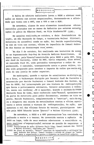 ..   _._ __ ._-----.._ --
             ..•.                   ....       ..•.       _--_
                                                      ~ ...      •...   _ _._-- .•..._ ... _---_.- ..••-.-. --_ -- -- -.----- .....••..•.. -- ..- - .. -
                                                                          ..•..                               ....        .•.      ,              .•..


                                                                                                                                   402
                                                        rRESERV~G~

      A falta de efetivo suficiente levou a REDE a efetuar suas
ações em frente com outras organizações, destacando-se a afini-
dade que tinha com o MRT, com a VPR e com a ALN.
      Em setembro, alguns de seus elementos incendiaram vários
caminhões pintados com as cores do Exército que estavam estacio
nados ~o pátio da Fábrica Ford, em Vila Prudente/SP                                                                  (108).
       No assalto realizado, em outubro, a dois funcionários da
Light, em são Bernardo do Campo, o terrorista Walter Olivierf,
motorista do automóvel usado na ação, foi ferido superficialmen
te com um tiro nas costas, vitima da imperícia de Ismael Andra-
    .'                          .  I
de dos Santos ao descarregar suasl armas.
                                                                                  I
       No dia 5 de outubro, foi realizada urna tentativa de assal
to ao Supermercado peg-pag da Avenida Américo Brasiliense,      em
Santo Amaro, pela"frente"constituída pela REDE e pelo MRT. Deva
.nir José de carvalh,?' líder do .MRT, havia comprado, dias antes,
um caminhão Ford 48, onde pretendia transpor~ar o cofre do su-
                                           o                                                                          o




permerçado. O caminhão, transportando areia e pneus velhos, ti-
nha sido preparadó para receber o impacto do cofre que seria ati
rado de uma janela do andar superior.
      De madrugada, quando a equipe de assaltantes se dirigia p~
ra a área, o Volkswage~ dirigido p~r Deva~ir José de Carvalho e
guarnecido por Mocide Bucheroni e Ismael Andrade dos Santos, a~
                 .          .
bos da REDE, foi interceptado por uma viatura da radiopatr~lha
que fazia o policiamento rotineiro. Devanirestacionou   o veícu-
lo, sacou seu revólver .38 e aguardou. Quando o soldado da FPESP
Abelardo Rosa de Lima, mais conhecido como "R~sanrl,aproximou-se
da porta do motorista para pedir documentos, recebeu um tiro no
peito. Mocide Bucheroni, complementando o "serviço", saiu do car
ro e disparou urna rajada de metralhadora contra a vítima agoni-
zante e outra contra a viatura da radiopatrulha. Da ação, que
aumentou o rol das vítimas fatais do terror, participaram    tam-
                              o·      •


bém pela REDE Eduardo Leite "Bacuri" e Walter Olivieri (109)•
       Em novembro, a REDE e o MRT prosseguiram sua caminhadq es
                                                                                                         .-
 palhando a morte e o terror. Na investida contra a agência   do
 INPS na Lapa, três de seus membro~ a~entraram o escritório e,
 para realizar a"expropriação~.mataram um g~a~da de segurança e
 (108)     Participaram da ação: Gilberto Faria Lima, Ismael Andrade dos Santos
           e Walter Olivieri, chefiados por "Bacuri".
 (109)     No final de outubrc..,"Bacuri" expulsou da organi::ação o militante' Is-
           mael Andrade dos Santos. Ismael recebeu a missão de alugar um "apare-
           lho" para a organização e gastou o dinheiro em benefício próprio.

                                                       [-R E S E R V_••• o~                       /.
                    ~....                 .----_-:._---~---------------_.
                            ~---------------
 