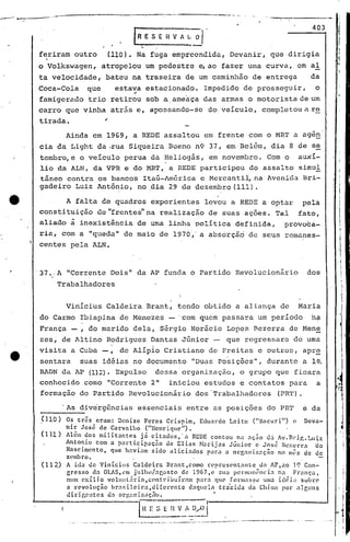 ..---_
    ....
     -.~_--_ ......
               _.-.4_~--1                           -------- -------- •.-                               ~.'

                                                                                                                                         403
                                                    lRESEIlVAl.~·

           feriram outro               (110). Na fuga empreendida,                                 Devanir, que dirigia
          o Volkswagen,           atropelou um pedestre e,ao fazer uma curva, em aI
           ta velocidade,           bateu na traseira de um caminhão de entrega                                                         da
          Coca-Cola         que             estava estacionado.                     Impedido de prosseguir,                               o
                                                    '"
          famigerado trio retirou sob a,ameaça das armas o motorista de um
          ca;rro que vinha atrás e, apossClndo-se do veículo, completou a r~
           tirada.                 ~

                    Ainda em 1969, a REDE assaltou em frente com o MRT a age~
           eia da Light da ·rua Siqueira Bueno n9 37, em Belém, dia 8 de se
           tembro,e o veículo perua da Heliogás, em novembro. Com o auxí-
           lio da ALN, da VPR e do MRT, a REDE participou do assalto simul
           tfineo'contra os bancos Itaú-funérica e McrcClntil,na Avenida Bri-                                                                  I
                                                                                                                                               I
                                                                                                                                                         I

                                                                                                                                               I
           gadeiro Luiz Antônio, no ,dia 29 de dezembro (lll).                                                                                 I'




                 A falta de quadros experientes levou a REDE a optar pela
           constituição de'~rentes"na realizaç~o de suas ações. Tal fato,                                                                           .
           aliado à inexistência de uma linha política definida,                                                         provoca-              ,         I
                                                                                                                                                             I
           ria, com a "queda" de maio de 1970',' absorção de seus remanes-
                                               a
                                                                                                                                                        ,~




           centes pela ALN.                                                                                                                             ,I
                                                                                                                                                             


          '37.,A "Corrente Dois" da AP funda o Partido Revolucionário                                                                   dos
                                                                                                                                                                 I
                 Trabalhadores                                                                                                                                   I.
                                                                                                                                                                 



                    Viriícius Caldeira Brant, tendo obtido a ali~nça de                                                               Maria
           do Carmo Ibiapina de Menezes - 'com quem passara um período                                                                   h~
           Fr.ança - , do marido dela, Sérgio Horácio Lopes Bezerra de Men~
           zes; de Altino Rodrigues Dantas Júnior -                                              que regressara de uma.
           visita a Cuba          -t         de Alípl0 Cristiano de Freitas e outros, apr~
           sentara suas idéias no documento "Duas Posições", durante a l~.
           RADN da AP (llZ). Expulso dessa organização, o grupo que ficara
           conhecido como "Corrente 2"                                iniciou estudos e contatos para                                     a
           formação do Partido RevolUCionário                                  dos 'Trabalhadores                       (PRT) .

                   .As divergências                      essenciais entre ClSposições do PRT                                           e da
           .010 ) Os três   eram: Dcnize Peres Crispim,              Euuardo Leite        ("lIacur.i")       e Deva-
                 nir José de Carvnlho          ("Henrique").                                               .
           (111) A16m ~os militante~          ~i c~tados,'a      REDE contou n~ nç~o dj Av"nri~.Luiz
                 Anto,;1O com a part~clpaçao            de Elias    Narijas     Júnior      e José Bc%crrai:lo
                 Nnsclmcnto,     que havi.:lm sido alici.:ldos         p_lr.l .:l org"'lni:l..:lI;iio n0 m0s de de
                 z(~mbto •                .'                                                                   .
           (112) A ida' de Vinicills       Caldeira     Brant,como      r~prescnt.:lnLa       d~ AP,no ]0 Con-
                 gresso    da OLIS,l'm j'ulho/ar,osto       da 1967,l~ SU:.l perm;llência            n.:l Fr.:1nc;:.l,
                 num cxíli,o    volllnL:írio,contribuírnln         par., que' formasse          U11.1 idC:LI sohre
                 a l"C'voluc;ão br:l1-lilcira,ui[cl"C'nte       d.lqllCl:1 tra"~id;l d~ Chinól por ó11guns
                    uidgC'ntcs         un   org':lOiz';ç;l"o.                             f




                                                         j n I: .~ nv:.:,~~~~j
                                                                  ~E
                                                                                                                                                    ,


                                                                                                                                                    .1
                                                                                                                                                                     j




                                            ,~,_"."""_,~ __"",, .._~,.._.
                                                . __., . .._~._             -.-- ._.,..
                                                                                     _.w_._ ,..._~_·~,·~··------
                                                                                                  ..·              --     --- ..
                                                                                                                               'o,.
                                                                                                                                                     I
                                                                                                                                                                     I
 