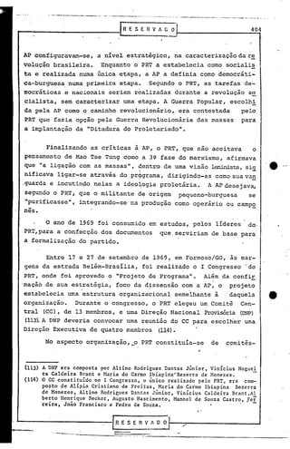 •.. ;.••.•~.-..-_-~---_._-         -- ....•••..... ~. --- ••.•--------
                                                                     -                  .... _ .•.. '....   ~.. __'a..,.~_..... , •... _ ...•..... __   •..:.--._.         ...•__   ... ~_•.••.__ ' •....•. -.-. .. __   '_ •." ._.~ __ ....




                                                                       fRESERVAGO                                                                                                                                               404



AP configuravam-se, a nível estratégico, na caracterização da r~
volução brasileira. Enquanto o PRT a estabelecia corno sociali~
ta e realizada numa única etapa, a AP a definia como democráti~
ca..
   ·burguesa numa primeira etapa. Segundo o PRT, as tarefas de:"
mocrátioas e nacionais seriam realizadas' dura~te a revolução s~
cialista, sem caracterizar uma etapa. A Guerra Popular, escolhi
da pela AP como o caminho revolucionário, era contestada    pelo
PRT que fazia opção pela Guerra Revolucionária das massas para
a implantação da "Ditadura do Proletariado".


       Finalizando as críticas à AP, o PRT, que nao aceitava    o
pensamento de Mao Tse Tung como a 3~ fase do marxismo, afirmava
que lialigação com as massas", dentro de urnavisão 1eninista,si.9:.
                                I
                                                                                                                                                                                                                                               .e _
                                                                                                                                                                                                                                                  o




nificava ligar-se através do pr9grama, dirigindo-as cornosua van
,guarda e incutin~o nelas a ideo~ogia proletária.  A APdesejava,
segundo o PRT, que o militante d~ origem pequeno-burg~esa    se
"purificasse", integrando-se na produção como operário ou camp2.
nês.
       o ano de 1969 foi consumido em estudos, pelos líderes                                                                                 do.
PR~,para a confecção dos documentos                                                                                 que. serviriam de base para
a formalização do partido.

        Entre 17 e 27 de setembro de 1969, em Formoso/GO, às mar-
 gens da estrada Belém-Brasília, foi realizado o I Congresso 'do
 PRT, onde foi aprovado o "Projeto de Programa". Além da confir
'mação de sua estratégia, foco da d~ssensão com a AP, o projeto
 estabelecia uma estrutura organizacional semelhante à    daquela
 organização. Durante o congresso, o PRT elegeu um Comitê Cen-
 tral (CC), de 13 membros, e urna Direção Nacional Provisória (DNP)
 (113). DNP deveria convocar urna reunião do CC para escolher uma
      A

 Direção Executiva de quatro membros (114).

       No aspecto organização                                                    ,'_0       PRT constituía-se                                                                de                  cemi tês-



(113) A DNP era composta por Altino Rodrigues Dantas Júnior, Vinicius Noguei
      ra Caldeira Brant e Maria do Carmo ;rbiapina<"Bezerra de Henezes.
(114) O CC constituído no I Congresso, o único realizado pelo PRT, era 'com-
      posto de Alípio Cristiano de Freitas, Maria do Carmo Ibiapina     Bezerra
      de Menezes, Altino Rodrigues Dantas Júnior, Vinicius Caldeira Brant,Al
      berto Henrique Becker, Augusto Nascimento, Manoel de Souza Castro, fer
      rcira, João Francisco e Pedro de Souza.                                 -
                                                                                                                                                                     ,..

                                                             r   /l E S E                n       V_ A          o o
            .. ~._-----
                                     ------~--::=:-:-:
                                                     ...                          ..=: -.-,.-----=-~----------------_._~---
                                                                                 =- ...'::.
 
