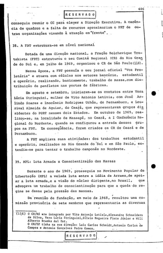 406
           .1'   ••

                                     [nESERVAD       Dl
conseguiu reunir o CC para eleger a Direção E~ecutiva. A carin-
cia de quadros e a falta de recursos aproximariam o PRT de ou-
tras organizações visando à atuação em "frente" •.


38. A     F3T         estrutura-se em uivel nacional

       Dotada de urna direção nacional, a Fração Bolchevique Tro-
 ts~ista (FBT) estrutur~u o seu Comitê Regional (CR) do Rio Gran
 de do Sul e, em julho de 1969, organizou o CR de são Paulo(1l6).
       Nessa época, a FBT possuia o seu jornal oficial "Voz Pro-
 letária e atuava com células nos setores bancário, estudantil
           ll



 e operário, realizando, basicamente, trabalho de massa,com dis-
 tribuição de panfletos nas portas de fábricas.
        Em agosto e seterr~ro, iniciaram-se os contatos entre Vera
 Lúcia Stringuini, mulher de Vito Antonio Letizial com José ,Ar-
 lindo Soares e Inocêncio Rodrigues Uchõa, de Pernambuco, e Lou-
                       •           1_
 ,rival Almeida de Agu~ar, do cea,a, que representavam grupos di~
 sidentes do PORT nesses dois Estados. Em outubro de 1969,,'rea-
 lizo~-se, na localidade de Massapê, no Ceará, a I Conferência Re-
 gional do Nordeste, quando se configurou a entrada desses gru-
 pos na FBT. Em conseqüência, foram criados os CR do Ceará e de
 Pernambuco.
       A FBT ampliava suas atividades: dos trabalhos estudantil
 e operário, realizados no Rio Grande do "Sul e em são Paulo, es-
 tendia-se para tentar o trabalho camponês no Nordeste.


  39. MPL: Luta Armada x Conscientização das Massas

        Durante o ano de 1969, prosseguia no Movimento Popular de
  Libertação (MPL) a velada luta entre a idéia de Arraes,de apoi-
  ar a luta armada,e a visão do núcleo dirigente,no Brasil,   que
  advogava um trabalho de conscientização para que a queda'do re-
  gime se desse pela pressão das massas.
                                                               .-
        Da reunião de fundação, em maio de .1968, resultou urna co-
  missão provisória de sete membros que representaria as diversas,
                                                          ,.

 '(1~6)     O CRIRS era integrado por Vito Antonio Letizia,Alexandre Schneiders
            da Silva, Vera Lúcia Stringuini,Sílvio Nogueira Pinto Júnior e Wili
            Alberto Branks daI Zot.
            O CRlsp tinha na sua direção: Luiz Carlos Schmidt Ant~nio Carlos de
            Campos e Antonio Gonc;;a
                                  lves Pedro Gomes.           :, .

                                      .RE S E RV~.
 