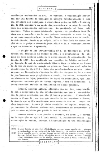lr R E S   E R V ,, L     o 1-----------:-------,
                                                                                                                                      407     j.




                  tendências enfeixadas no MPL •. Na verdade, a organização                                                  prete~
                  dia ser urna frente de oposição ao governo revolucionário                                                  e    nao
                  urna entidade com es~rutura e diretrizes próprias (117). A aceita
                       .                                 ~
                  ção do MPL implicava na união das. oposições e na .atuação coorde
                  nada das organizàções subversivas.   Na realidade, tal fato   nao
                  ocorreu~         Todo~estavam               cobiçando, apenas, os possíveis benefi-
                  cios que o prestígio de Arraes pudesse conseguir no exterior p~
                  ra as suas organizações.                        A união ficou unicamente                        na intenção,
                  inviabilizada,             desde o princípio, pela dificuJ.dadc de comunica-
                  ção entre a pr6pria comissão. provisória e pela                                           clandestinidade
                  a que se submeteu a oposição.

                            A edição do Ato Institucional n9 5, em dezembro de                                                   1968,
                  causou urnadispersão no nGcleo do MPL, e'o afastamento                                                    de     al-
                  guns de seus membros acelerou                          o   esvaziamento             da organizução.                No
                  início de 1969, foi realizada urna reunião, de âmbito nacional,
                  na fazenda áo pai do ex-deputado Márcio Moreira Alves, no Esta-
              I   ,do ~o Rio de Janeiro, ,qua~do se ~r6curou fazer uma avaliação do
                   significado do AI-5 (11m . Este dto revolucionãrio serviu    p~ra
                  .acirrar as diverg6ncias'dentro                          do MPL. Os adeptos da luta arma-
                  da reafirmaram seus propósitos,                            citando, inclusive,                    él.   chegada de
                                                                                                                                               ··1
                  um elernerito
                              de ~u~a, possuidor do cu~so de guerrilhas;                                                   que iria
                                                                                                                                                   J'
                   responsnbilizar-se                por um "Grupo Especial" que se dedicnria                                          a           .!
                  obter recursos atrav6s da'realização                                  de ações armadas.

                            Arraes, naquela altura, afirmava não s~                                       ter       surpr~cndi-
         ':
                  do com a decretação do ato revolucionfirio,qu~ era a                                                cOllseq~&n-
                  cia da crise econômica que ele já havia previsto.                                                Pretendendo
                  manter o fluxo de recursos que recebia do estrangeiro,                                                   ordenou,
    ·e            de Argel, que o HPL reat.ivasse seus contatos com as                                                    organiza-
                  ções foguistas.                Arraes já tinha recebido, na capital argelina~
                  porta-vozes de líderes subversivos, reclamando do isolamento                                                         a'
                  que estavam sujeitos por parte do MPL no Brasil.

                            Marcos Correia Lins pasriou a liderar, no Brasil, a corren
                   te de oposição ao apoio à luta armada                                      e, independentemente                   da

I                  orientação de Arraes, iniciou a éstruturação                                       de uma organização


I                  (117)   O nome frente        só n50 foi oficializo.do                porque houve rcnçiio d~~ a1r.unt.:J.s
                           or~:mizaçõl's,       princip.:J.11Il:~ntl; d<l lç50 ·Popular,           l~nt ilc:ei.tilr a U('IH';lllin~ç50.

I                  (118)   D~'St3 reunião       parti.ciparam,
                           Boq~~s, DCj:1Ci H<ljjalhiies', Vitclbino
                                                                      dentre      olltros,Hát~cio
                                                                                    l'~lTciríl
                                                                                                          Núr,eir'l I]V('S,
                                                                                                   Zlc SOllza, Nilrco:i
                                                                                                                                   N:llll'O
                                                                                                                               COITl'iíl
                           Lins,   rl~ílllci!;co Pen~ir.n de Irmijo,             l(oTlso'lh'lcli:;        c lun~1io ~ilJ)der CllóI

I                          vcs )las.tos.                  ~                '---':-',,
                                                            H E S r:: R V ,'.. liA)
                                                                ______
                                                                                          i-------------~___J
                                                                             .,..._ ..._._.
                                                                                          J
 