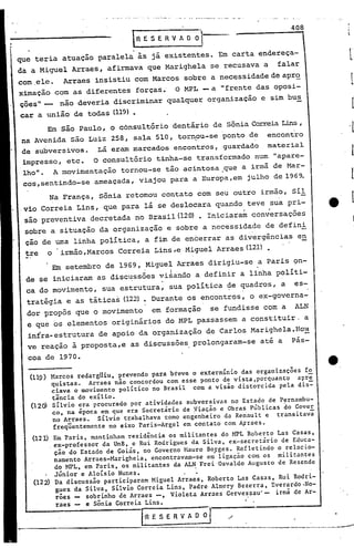408
                                          R E S E R V A O   à '1
que teria       atuação       paralela    às já existentes.               Em carta           endereça-
da a Miguel          Arraes,    afirmava     que Marighela           se recusava              a    falar
com .ele.       Arraes      insistiu      com Marcos      sobre      a nec~ssidade                de aprQ.
ximação       com    as diferentes        forças.      O MPL - a          li   frente     das oposi-
ções" _        não deveria        discriminar       qualquer        organização              e sim bus
car a união          de todas (119)•
          Em são Paulo,          o c6nsultório        dentário           de Sônia Correia Lins ,
 na Avenida          são Luiz    258,    sala    510, torn?u-se            ponto        de      encontro
 de subversivos.              Lá eram marcados        encontros,               guardado         material
 impresso,          etc.   O consultório          tinha-se    transformado                num     "apare-
 lho".        1 movimentação         tornou-se     tão acintosa           ,que a irmã de Mar-
 cos,sentindo-se            ameaçada,      viajou    para    a Europa,em             julho        de 1969.

          Na França,          Sônia    retomou     contato     com seu outro                 irmão,     sil
.vio Correia          Lins,    que para     lá se deslocara              quando      teve         sua pri-
 são preventiva            decretada      nO Brasil (120) • Iniciaram                   con~ersações
 sobre a situação              da organização       e sobre     a necessidade                 de defini
 çao de uma linha política,                 a fim de encerrar                  as divergências             en
 tre      o     irmão,Marcos       Correia       Lins,e   Miguel         Arraes(12l)

              Em setembro       de 1969,    Migue+     Arraes       dirigiu-se               a Paris    9n-
  de se iniciaram             as disc~ss6es       vi~ando     a definir            a linha         políti-
  ca do movimento,             sua estrutura,        sua política               ~e quadros,         a    es-
  trat~gia          e as tática~      (12~ • Durante        os encontros,               o ex-governa-
  dor propôs          que o movimento            em formação         se fundisse              com a      ALN
  e que os elementos              originários       do MPL passassem               a constituir.              a
  infra-estrutura             de apoio     da organização           de Carlos           Marighela.Hou
  ve reação          à proposta,e        as discussões       prolongaram-se                  at~ a      pás-

  coa de 1970.
                                                                                                                  e   I


   (119) Marcos redargUiu, prevendo para breve o extermínio das organizações fo
         quistas.    Arraes não concordou com esse ponto de vista,porquanto  apre
         ciava o movimento político no Brasil com a visão distorcida pela dis~
         tância do exílio.
   (l2Q) silvio era procurado por atividades subversivas no Estado de P~rnambu-
         co, na época em que era Secretário de Viação e Obras Públicas do Gover
          no Arraes.    Silvio trabalhava como engenheiro da Renaúlt e transitavã
          freqUentemente no eixo Paris-Argel em contato com A~raes.
   (12 J.) Em Paris, m:tntinham residência os mil itantes do HPL Roberto Las Casas,
          .ex-professor da UnB, e Rui Rodrigues da Silva, ex-secretário de Educa-
           ção do Estado de Goiás, 00 Governo Mauro Borges. Refletindo o relacio-
           namento Arraes-Marighela, encontravam-se e~ ligação com os militantes
           do MPL, em Paris, os militantes da ALN Frei Osvaldo Augusto de Resende
           Júnior e Aloisio Nunes.             . ~
   (122) Da discussão participaram Miguel Arraes, Roberto Las Casas, Rui Rodri-
            gues da Silva, Silvio Correia Lins, Padre Almery Bezerra, Everardo.No-
            rões    sobrinho de Arraes -, Violeta Arraes Gervessau' - irmã de Ar-
            raes    e Sônia Correia Lins.

                                           I'R   E S E R V A O O    I.
                                                                                                  -~-------,-_._..-.-----
 