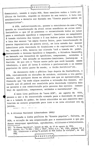 17
                                        RESEHVAOO                                     9


Comunista), usando a sigla PCD. Esse concltive mudou a linha po-
litica do Partido, segundo os ditames da sua matriz. A luta era
antifascista e deveria ser formada uma "frente popular contra os
integralistas".
         o PCB, radicalizando-se, passou' a considerar-se corro "van
                                                              a
guarda na transformação da atual crise econômica em .crise revo-
lucionária __ que já se processa -- encaminhando todas as lutas
para a revoiuçio operária e camponesa". Conclamou os camponeses
à tomada violenta das terras e à sua defesa pelas armas. Exortou
a luta das massas "em ampla frente Gnica, para transformação da
guerra imperialista em guerra civil, em luta armada das massas
laboriosas pela derrubada do feudalismo e do capitalismo". A l~
ta, segundo o PCB, deveria ser elevada !'até a tornada do poder,
instaurando o Governo Operário e Camponês, a Ditadura Democráti
ca baseada nos Conselhos de operários, camponeses~   soldados ..e
marinheiros". Com relação ao marxismo-leninismo, jactava-se     o    .        I



 Parti~o de que era o "Gnico neste pais que estã baseado· nessa
 ideologia, a qual já levou.à vitória o proletariado e as massas
 populares da sexta parte do mundo, a União Soviética" (3).
       Em documento dado a pGblico logo depois da Conferência, o
 PCD, vislumbrando as eleiçôes de outubro, criticou a via parla';'
 mentar, sob ~ualquer forma ou rótulo com que se apre?entàsse, ~,
 firmando que "de modo alg4m re~olve a situação das mas~~s;' ,si-
 tuação que só poderá ser resolvida pela derruba~a víol~nta dos-
                                         ,             .
 se governo e sua substituição p~lo gove~no dos· soviets   (c~nse-
 lho) de operários, camponeses, soldados e marinhei~os" (4)•
        A. nova lina poli tica do "povo PCB", .em agosto qe 1934, .
 paêsou a ser a da insurreição aram~da para a derrubada do goveE
 no e a tornada do poder. Os ~atos 090rridos no ano peguinte mos-
 tr~riam se estava preparado para isso e se iria alcançar seu ob
  je'tivo•
         ---..---   ..   --_. -- --.- -- ....-- ...

  4. A Aliança Nacional Libertadora                               (ANL)
          Traçada a linha' política da "frente popular", faltava, ao
  PÇB, a criação de uma organização ,que a concretizasse e que pu-
  desse congregar operários, e:?tudantes, militares e intelectuais.                        I
                                                                                       I
  (3 )   "A Classe Operárin", 'jornal do 'pcn, de. 19 de agosto de 1934.
  (4 )   Carone, E.: "O pcn - 1922 a 1943", Difel S.A., RJ, 1982, páginas 143 a
         159, transcreve onrtigo'A,posic;no do pcn frente às 'eleições", do CC/
         PCB.
                                               I R E S E fi V A   o;.;    "
 