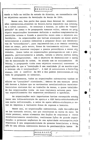 ~ - -.-.
       .....•.    _._' ~_ .------- •.._.~- ""---'-'-".-. -
                     ..                                      - _ .. -- .• -.
                                                                     -




                                                                               "
                                                                                                412
                                                   RESERVADOI

cando o Pais na trilha do estado de direito, em consonância com
os objetivos maiores da Revolução de Março de 1964.
       Nesse ano, boa parte das quase duas dezenas de organiza-
çoes subversivas, atuantes no Brasil, havia expandido sua estrutu
ra a nivel nacional. Os assaltos a bancos, as ações de "expro-
priação't de armas e de propaganda tornaram vulto, embora as pri!:.
 cipais organizações houvessem definido o caráter complementar da
 guerrilha urbana e fixado a guerrilha rural como o objetivo es-
 tratégico. As organizaç~es que haviam alcançado um maior porte
 selecionavam e algumas começavam a preparar áreas que denomina-
vam de "estratégicas", para implementá-Ias,e.as demais estabel~
 ciam no campo, pelo menos, áreas de treinamento militar. Essas
 organizações buscavam conjugar a guerra psicolôgica a essas ati
 vidades~ Quase todas as organizações preocupavam-se com a pro-
 paganda, particularmente a armada, levada a efeito contra senti
'nelas e radiopatrulhas,   com o objetivo de desmoralizar o apar!:,
 lho de manutenção da ordem. De acordo com os·ensinamentos      de
 Debray,'a propaganda tinha como objeti~o essencial convencer a
 população de que a' "revolução é uma realidade já em marcha e que
 o inimigo não é invulnerável". A ALN já estruturara e fazia ·fu!!.,
 cionar, com o auxílio do MeI e dos padres dominicanos,um sis
 tema de propaganda no exterior.
      Praticamente, todas as organizações subversivas tinham no
                    ..               I
mínimo um "jornaleco" circulando. i, Embora de uma maneira geral
   ,

não'dessem a ,. ênfase que os movimentos revolucionários marxista-
leninistas costumam dar ao trabalho de massa, a quase totalida-
de das organizações tinha em suas 'regionais setores para tra-
tar especificamente dos segmentos estudantil e operário.
                                                              ,"


      As organizações mais importantes haviam conseguido estabe
lecer uma infra-estrutura de apoio, e a ALN havia estruturado,até
com certa sofisticação, o setor de apoio médico-cirúrgico,o se-
tor de imprensa e inclusive áreas de repouso e homizio.
       Nesse ano, as organizações subversivas, aJ.,.ém ações que
                                                     das
 se iam tornando rotina, mas que resultaram na morte de mais 'de
 vinte pessoas, entre elementos dos órgãos de segurança e civis
 involuntariamente envolvidos, realizaram ~ções de grande reper-
 cus~ão: o primeiro seq~estro de uma a~toridade' estrangeira,cuja
 segurança é uma responsabilidade do governo brasileiro; a forma
 cão de uma célula subversiva dentro da penitenciária Lemos     de
                                                                                    I,




                                                IRESERVADOr.                   ,/
                                                L          .__.
                                                             :.
                                                              .
                                                              :7::::=::::!_ ...
                                                                              ~_-        -_·-         ·
           -----~----
 