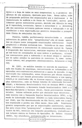 ..
·""-"'-                                                                       .• ~ _---~.-
                                                                                 •..




                                  [R~SEnVADO                                                   413


          Brito e a fuga de todos os seus componentes;           e, o primeiro                se-
          qüestro de uma aeronave, desviada para Cuba.
               ,                    .                             Essas ações, al~m
          da propaganda    politica das.organizaçõesque         a reilizavam              e   da
          demonstração    da audácía'e de força da "revolução",           serviu           para
          libertar quinze subversivos presos, abrindo uma v51vula de esca
          pe à impunidade
                            .- terrorista. Apenas a autoridade e          a        determina
          ção dos ministr?s militares puderam vencer a indignação c as r~'
          sistências a essa negociação, que permitiu resguardar                   u integri-
          dade fisica do embaixador dos EUA.

                 Ficaria, também, perfeitamente          caracterizada        a
                                                                           atuação
                                        .           I
          subversiva de padres dito          "progre~rsistas",não só dando apoio,
          mas em alguns ca~os in~eg~ando organizações           subversivas               cujos
          propósitos e métodos conheciam bem.            Valendo-se    de suas           condi-
          ções, colocaram o instrumental de comunicação           social da              Igreja
          ã disposição dos terroristas, montaram esquemas de homizio e fu
          ga'com base'em instalaç6es de suas ordens e paróquias,                        alicia-
          ra~ seminaristas para a subversâoe            um.deles chegou n              partici-
          par de ações armadas na qualidade de instrutor. E, como                        terro-
          ristas comuns, mal preparados ideologicamente,              delataram          e trai
          ramo
                                                                                                      I
                                                                                                     i
                Em 1969,. ,as medidas tomadas 'no sent.ido de cool~denar
                     ,                 .                                 a                            I'


          ação dos órgãos de segurança, centralizando as informações e as                            :i
          operações anti-subversiva·s,.
                                      mostrariam. o qcerto .da decisão. A ce!!.
          tralização das informações, antes dispersas por vários organis-
          mos, permitiu que fossem processadas metodic~mcnte              e com oport~
                                                                                                     j,
                                                                                                     1.
          nidade,eos  resultados não se fizeram esperar. Algumas organiz~
          ções subversivas, como as'Forças Armadas de Libertação Nacional
          (FALN), o Movimento Revolucionário        Oi.to de Outubro (MR:"'S) -           o pri
          meiro -,a   Corrente, o Hovimento Armado Revolucionário                 (i'-1AH) a
                                                                                        e
          Marx-Mao-Marighela    e Guevara. (M3-G), foram praticamente                  desmun~
          teladas.    Outras sofreram perdas qu~ abalaram suas estruturas                      ,
          como ocorreu com'a Vanguarda ?opulnr Revolucionária              (VPR), o Co
          mando de Libertação Nacional        (COLINA) c a Ação Libertadora Naci~
          nal (ALN), que foi desestruturad~        em são Paulo, onde era a mais                     ,    ,



          bem organizada e perdeu seu lider maior. Essa ação                  fulmi.nante
          ~ermite compreender    por que as organizações        subversivas,' apoia-
          das pelo clero dito "progressista"            e demais orgunizaç0es             u.lxi-
          liarcs do MCI, moveriam uma ~ampnnhn pSico16gica,              sistcm~tica e
          sem tr6guas contra os Centros de Operações. de               Defesa           IJlterna
          (COOI). Sua efici6ncia, ccrtumente,n50 ~s interessava.
                                    -           -----'1
                                   [~ F. $   E n V_:~~/~                                             - 1
 