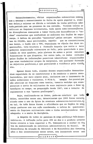..
                                                                                    ,


                                                                              414
11'"-'------------1            R E S E R V A O Or    1

         Coincidentemente,   vári~s       organizações    subversivas começ~
 ram a ~         o ressentimento da falta de apoio popular e, algu-
 mas delas,a.colocar     em dúvida a validade da linha política ado~
 tada,partindopara um processo de sua revisão.              Tiveram inicio as
 crit~~ãS ao foquismo militarista, tido agora como inconseqüente.
 As divergências começaram a tornarvulto, com dissidências              e "ra_
 chas" constantes que confundiam as'análises do~ órgãos de segu-
 rança. A defesa de posições "massistas",pelos antigos                militan-
 tes do COLINA, mais politizados,          impediu       que se concretizass~
 nas bases, a fusão com a VPR, engendrada na cúpula das duas or-
  ganizações. Isto frustrou a     formação daquela que seria a              mais
  pode~osa organização    subversiva no País, pela quantidade           e qua-
  lidade,de seus quadros, pela pletora de armas e pelos               recursos
  financeiros de que pisporia.        Por outro lado, os dados        colhidos
  pelos órgãos de informações permitiam identificar  organizações
 .que eram verdade~ros'grupos de marginais, sem qualquer formação
  ou objetivos políticos,e que praticavam a violência pela violên
  cia.
           Apesar disso tudo, algumas dessas organizações           demonscra-
  riam capacidade de se reestruturar e de.conduzir a guerra revo-
  lucionária, por mais alguns anos, inclusive com o incremento de
  ações audaciosas e violentas., O PC do B,              exemplo das poucas que'
  não aderiram ao foquismo corno teoria, tornaria medid~s que asse-
  gurariam o envio de militantes de suas regionais. para a area es     -
  tratégica no campo, em prepardção desde 1967, com o intuito                 de
                                      I
 ,implementar a s~a "guerra prolongada".

           Hoje, analisando-se os fatos, pode-se concluir            que    três    tt
  deles, ocorridos nesse ano, determinaram que 1969 fosse caract~
  rizado corno o ano do ápice da aventura subversivo-terrorista,c~
  mo tal. Os três fatos foram: a eficiência que os órgãos de seg~
  rança ganharam com sua ação coordenada; o início do               questiona-
  mento do foquismo militarista corno a linha revolucionária                mais
  adequada; e a morte de Marighela.                           ~

           A despeito de todos os percalçosdo C?mpopolítico,oPaisdesen-
  volvia-se. A inflação ca{ra para 22% ao áho e o produto interno
  bruto crescia a taxa s'uperior a 9%. Çomeçara-se a colher os fru
  tos da modernização da estrutura admin~strativa              do Brasil.      Em
  decorrência    da criação da Embratel e do Ministério.das            Comunica
  ções e dos investimentos nesse setor, era inaugurado nesse                  ano

 ~-----------JRESERVADOl
 
