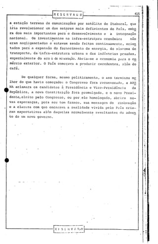 .---     ...•.• - ---   .....•.   -        i
                                                                           .                        ,i
                                                                                                    ,

                                                                                           415
                                                                                                         I
                                                                                                         I
                                                                                                         I

  .
a estaçâo terrena de comunicações por satélite de Itaboraí, que                                          I
                                                                                                         l
                                                                                                         i
iria revolucionar   um dos setores mais deficientes           do País, embo
ra dos mais importantes para o desenvolvimento            e   a       integração
nacional.    Os investimentos na infra-estrutura
                         oi
                                                          econõmica                   nao
eram negligenciados     e estavam sendo feitos continuamente,                   orien
tados para a expansâo do. fornecimento de energia, do sistema de
transporte, da~infra-estrutura         urbana e das indGstrias pesadas,
 especialmente do aço   c     de min(~raçEto.
                                           Abria-se a economia. para o co
rn~rcio exterior. O País começava a produzir excedentes,
                                            I
                                                                           al6rR do
                                            !
café.

        De qualquer forma, mesmo politicamente,        o ano terminou me
lhor do que havia começado: o Congresso fora rcconvocado,                       a ARE
NA aclamara os candidatos à Presidência e Vice-Presidência                             da
RepGblica, a nova Constituiç~o         fora promulgada,   e o novo Presi-
dente,eleito pelo Congresso, ou por,ele homologado,                  abrira           no-
vas esperanças, pois seu tom franco, sua mensagem de                   ren6vação
'e a clareza com que encarava a realidade vivida pelo Pais cria-                                                 j
                                                                                                                 !
                                                                                                                 ,
 rarn expectativas além daquelas normalrllcnteresultantes do adven                                           "
                                                                                                                         ,
                                                                                                                         ,",

 to de um novo governo.

                                                                                                                 I
                                                                                                                 .'I·     :::

                                                                                                                 'I

                                                                                                                 '1
                                                                                                                  1, .
                                                                                                                  ,
                                                                                                                     i
                                                                                                                     I
                                                                                                                 .1
                                                                                                                     I
 