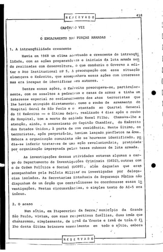 ·   '
                                      r
                                     ,,
                                           R E-~; E H V 1   o o                             418



                                   CAP1Tr: J VII


                       o   ENGAJAMENTO Oi:: FORÇAS ARMADAS


1. A intranqüilidade           crescente
          Havia em 1968       um clima aC"ntuado e crescente de intranqüi
lidade, com as ações preparatór~S -e iniciais d~luta                             amada sen
do realizadas com desenvoltura, o que conduziu o Governo a edi-
tar o Ato Institucional n9 5.                  A preocupação-com           essa     situação
alcançava o Exército, que acomp;mhava essas açoes com interesse
mas era incapaz de identificar :;euautores.
          Dentre essas ações, o Exét"ci preocupava-se,
                                      to                                      particu,lar-
mente, 'com os assaltos a pedrei tOase casas de armas                             e tinha um
interesse especial no esclarecjmento dos atos terroristas    que                                      "



lhe haviam atingi~o diretamente, como o roubo de armamento    do
Hospital Geral de são Paulo e o a~entado ao Quartel      General
do II Exército __ o último dele:;, realizado 4 dias após o roubo
do Hospitál, 'com a morte do sol(lado Kozel Filho~                           Chamava-lhe a
atenção, ainda, o assassinato do Capitão Chandler~                             do Exército
dos Estados Unidos~ ã porta de sua resi~incia. Neste último, os
terroristas, após perpet-rá-lo, haviam lançado _panfletos na área.
Embora a organização comunista não se'houvesse identificado, p~,
dia-se inferir tratar-se de uma ação revolucionária~                                prat~cada'
por organização impregnada pelaS teses cubanas de luta armada.

          As investigações dessas atividades estavam algumas a car-
go do Departamento de Investig~çõeS                        C~im~nais     (DEIC),outras com
o de Ordem politica e Social                   (DOPS),          além   daquelas     que    eram
acompanhadas pela Policia Militar' ou ~nvestigadas                            por       delega-
cias isoladas. As Secretarias ~ztaduais de Segurança PÚblica não
                                                    ,I


dispunham de um órgão que centraiizasse                            bu coordenasse    essas in
vestigações. Nestas circunstâncias,                        o simples texto do AI-5 era
 inócuo.


 2. O acaso
           Num sitio, em Itapeceric~ da Serra; municipio                           da     Grande
 Sã~ Paulo, viviam, com suas re~pectivas                           familias, duas i~         que
 chamaremos, simplesmente, de i~~â da 'frente e irmã de trás.O fi
 lho desta última brincava nor~~lmenteem                               todo o sitio, embora



                                    [ R E S E R          v~~~
            ....   --.,._-,~---_ _---, .._---
                                    ....                                    ~--------          ..   --,-----
 