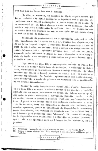 L                                                                                                              419

.       L         sua mne nao se desse bem com o cunhndo •

                         Um dia, no entanto, em janeiro de 1969, alguns homens que
        r     foram trabalhar no sitio c6mcçaram a implicar com o garoto, im-
              pedindo-o de circular ~ivremente
                                           I                                 na parte anterior do sitio~ Pa
                                                                                                          _
    I         ra escorraçá-lo, um deles ch~9.oU a dar-lhe um safanão. Sua mãe
              então dirigiu-se à delegacia de policia local e denunciou que
    I                        "
              no setor onde seu cunhndo morava um caminhão estava sendo pint~
              do com as cores do Exército.

    l                   Policiais ao destacamento                           de Itnpecericn,    indo at6 o            si-
             tio, prenderam, as 13 horas do din 23, quatro dos elementos, te~
    I        do um deles logrado fugir. O Delegado local comunicou o fato ao
             DOPS de são Paulo. No entanto, seus agentes que compareceram                                            ao
             local julgaram que'o inquérito deveria                                    ser   policial-militar,
             correndo pelo Exército. 'Lignram-se com o Comandante da 2~ Compa-
             nhia de Policia do Exército e recolheram os presos ãqucla orga-
             nização militar.

    l,                  Inquiridos na Cia. PE, o ex-sargento                             cassado da Força'Pú-
             blica de são Paulo,· P~dro Lobo de Olive~ra, o desertor do Exér-

    I        cito, ex-soldado p~ra-q~cdista
            "Antcnio dos Santos e Ismael Antonio de Souza
                                                                           Hermes Camargo Batista,
                                                                                             nao
                                                                                                          Osvaldo
                                                                                                   se negaram a

    I       prestar depoimenLos.                Ao fazê-lo, apresentaram
            tura aceit~vel: a razão da pintura do caminhão era a reali~ação
                                                                                             uma estória-cober

            de um grande contrabando.
    I                  Apesar da estória-cobertura                           verossimil,     o major Comandan~
            te da Cia. PE, que deveria mandar recolher ao quartel o calTLinhão
    f
            pintad~ com as cores privativas do 8xército, julgou que o episó
            dio poderia estar vinculado à subversão. Decidiu, então,                                           além
    re      de m~ndar buscar o caminhão roubado                                 realizar uma "varrcdura"na
            área, à procura de outros dados que pudessem esclarecer                                       o    caso
    !       (1). No entanto, c?mo sua companhia estivesse com recrutas, re-
            cém-incorporados, pediu ao Comandante do Esquadrão de Reconheci
           mento Mecanizado, seu vizinho de quartel, que lhe cedesse uns 5
            ou G homens para guarnecer seus "choques" (2). Tendo o Comandun
    I       te do Esquadrão sido autorizado a ceder-lhe os homens, combina-
            ram o inicio da opcraçao para as 5 horas do dia seguinte,                                         24 de
            janeiro.
    I
            (1)    Varr,et 1urn - oper:lçao-   d e var.clI. II .1mcnto d e arec1,. t l.PO pente
                                                                              -       '"              f'"no ,
                                                                                                       .1

            (2)    Cho<]lIc - carro   aber.to,    de fácil        ('mIJaI"que c desemharque,   i.lti.lizado   peln
                   Policia.                                                       f'




                                               -~ ~)r v-;:~~,
                                                L~".    ~_c.:...J
                                                                       H




                                               ........._,~   ..   ,
 
