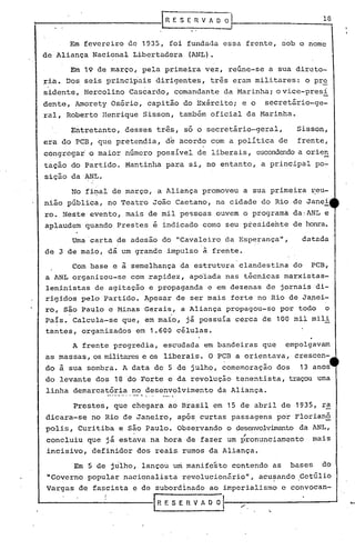 1---------------f                      R E SE·R   V 1 O O                              la


                 Em fevereiro de 1935, foi fundada essa frente, sob o nome
  de Aliança Nacional Libertadora             (ANL).

                 Em 19 de março, pela primeira vez, reúne-se a sua direto-
   ria. Dos seis principais dirigentes,             três eram militares:         o pre
   sidente, Hercolino Cascardo, comandante da ~arinha; ovice-pres!
   dente, Amorety Osório, capitão do Exército; e o                secret5rio-ge-
   ral, Roberto Henrique Sisson, também oficial da Marinha.

                 Entretanto, desses trê~, só o secretário-geral,               Sisson,
   era do PCB, que pretendia,          dk   acordo com a política de           frente,
   congregar o maior número possível de liberais, escondendoa orien
   tação do Partido. Mantinha para si, no entanto, a principal po-
    sição daANL.

                 ~ro fi~al de março, a Aliança promoveu a sua primeira reu-
   nião pública, no Teatro João Caetano, na cidade do Rio de Janei
    ro. Neste evento, mais de mil pessoas ouvem o programa da:ANL e
    aplaudem quando Prestes é indicado como seu presidente de honra.

                 Uma 'carta de adesão do t1cava~eiro da Esperança",             datada
    de 3 de maio, dá um grande impulso à frente.

                 Com base e   ã semelhança da estrutura clandestina do            PCB,
    a ANL organizou-se com rapidez, apo~ada nas t~cnicas marxistas-
    leninistas de agitação e propaganda e em dezenas de jornais di-
    rigidos pelo Partido. Apesar de ser mais forte no Rio de Ja~ei-
    ro, são Paulo e Minas Gerais, a Aliança propagou-se por todo o
    Pais. Calcula-se que, em maio, já possuía cerca de 100 mil mili
    tantes, organizados em 1.• 600 células.
                 A frente progredia, escudada em bandeiras que            empolgavam
    as massas, os militarese os liberais. O PCB a orientava,                   crescen-
    do       ã   sua sombra. A data de 5 de julho, comemoração          dos     13 anos
    do levante dos 18 do Forte e da revolução tenentista, traçou uma
    linha demarcatória ~" •. no ..•. '.
                  • _a.a ..•..•.
                                  desenvolvimento      da Aliança .

                 Prestes, que chegara ao Brasil em 15 de abril de 1935,                 ra
    dicara-se no Rio de Janeiro, após. curtas passagens po~ Florianó
    polis, Curitiba e são Paulo. Observando o des~volvimento da ANL,
                                                             ,
     concluiu que já estava na hora de fazer um pronunciamento                        mais
     incisivo, definidor dos reais rumos da Aliança.

                  Em 5 de julho, lançou um manifesto contendo as              bases     do
     "Governo popular nacionalista          revolucionãriol',    acusando .Getúlio
                                                                    .
     Vargas de fascista e de subordinado ao imperialismo e convocan-

"------------[                       R E S E R V Ao O O   I '"     ".
 