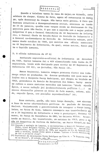 I
     .•
                                                      f   R E S E Il       Y ,,~~                                                                423


t~
                                                                           I'

                         .Quando o 'telefone tocou ha casa do ~ajor,em                                                Niterói, este
                 ac'abara de chegar. Ciente do fato, agora só retornaria                                                          no domin
 ~
 ..•
                 go, após descansar da viag~m. Não havia mais pressa. O fato que
                 buscara intuitiva e deses~er~damente evitar, Ocorrera na tarde

r..              de 24 de janeiro, quaridO suas t~opas ainda se deslocavam de Ita
             pecerica para sio Paulo. O que nem o capitão nem o major podiam
                 suspeitar ~ que~o Coronel Comandante do 49 Regimento de Infant~
 ]           ria, o Coronel Chefe do Estado-MaIor da Divisão de Infantaria c
             o General ex-Comandante da Divisão   de Infantaria sabiam, pelo
             menos desde outu'bro de 1968, que existia uma célula comunista
             no 49 ~egimento de Infantari~, da qual, entre outros, fazia par
             te o Capitio Lamarca.


1 e          5. A célula subversiva do 49 RI


!'                Declarado aspirante-a-oficial de Infantaria  em dezembro
            de 1960, Carlos Lamarca foi o 469 classificado numa turma de,57
            aspirantes, t~ndo sido designado pa~a servir no 49 Regimento de
.           Infantaria (49 RI), em Quitafina, são Paulo (3).
                                                                                                                                                         I
                                                                                                                                                       'I


                        Nesse Regimento', Lamarca sempre procurou firmar sua lide-
I         ,rança entre os graduados. Um                                  desses graduados com quem mais se
            li~ava era o Sargento Darey Rodrigues, que chegou na Unidade em
            1962, procedente da Escola de Sargentos dos Armas. Darcy                                                                 assim

           -
           se refere a esses contatos mantidos com Lamarca: 'rde~de
           epoca,        a 11OI.lóCl Ite.f.acão           60-<- ÓUl1da.mC!..n.ta..tIllC?,llte. po~:Z.t.iCCl               ( ••.
                                                                                                                                  d~uela
                                                                                                                                   Jal.l

           nO.6óal.l     d-<-l.lcul.l.~õel.l   g-<-ILavam      C!..m   toltno        da    luta     altn1C(da,        emóolta,        a-<-It~
           da,      l1aque.f.a     'época,      com   Po.6.tcõel.l              e.l.lpOl1taHcZ.:Stctl.l"       (4).



                Esse contato, porem, nao teve longa duraçno,  nem abarcou
          a fase de maior efervescêncin política  do período do Governo
          Goulart. Vis~umbrando a possibilidade de integrar a Força brasi
          leira, na F,aixa de Gaza, Lamarca conseguiu sua transferência pa
          ra o 29 Regimento de InfQntaria e veio a participar, durante 13
          meses, da Força de Emergência da ONU, 'no Oriente I-!c.clio.
                                                                     Rctor-
                                                                                                                                                       1
          'nando ao Drasil, foi transferido, em outllbro de 19G 3, p~ra a e~                                                                           I

          tão 6~ Companhia de Polícia do ExérCito, em Porto llcgrc,no Rio                                                                             •
          (3)     Fazendo      n npoloein  de L:llllarca,   o ex-terrorista     e Dcpul;tdo      ESl'ndu:Jl   :'l~lo
                  PT/RJ. Li.s%t llemjamin       Vieira,    no pronllnciar   um t!i.scllr~;~l IId     ASf,('mhj~in
                  LC'gislntiv:J.     em 25 dl'.<lp,or.to  de 1983, por oc~si.:io    do Di; do SOldildn.fal
                  seou i.l venl'Hlc. qunnclo disse ~obre o meSlllO: "cursou             •• Esco1.1 Hilit'll',     o~l
                  de [oi     o primeiro   ;duno".                                                                  "_
          (I,)    Ik·poilll<.'nto do ex-sargento            Darcy       Rourí glles       em C;i:;o   A.   -   liA    E~;l(ul~rd;l   ,1'111:1
                  dn 10 Brasil",     j:l ci.tncln.         l:if~.    99. .               I




                                                   i~~';'~, l.~~~]
                                                         n-~=, t
 