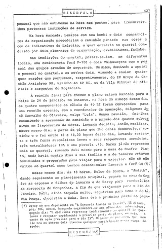 I R E S E H V fi L _0-,                                                         427


        pessoal que nao estivesse na hora nos postos, para                                                 transmitir-
        lhes pretensas            instruções de serviço.

                Na hora marcada, Lamarca com sua kombi e dois                                                companhei-.
        ros da organização precederiam o caminhão pi'ntado nas                                                    cores        e
        com os indicativos do Ex6rcito, o'qual entraria no quartel con-
        duzido por dois. elemE=mtos da organi.zação, ex-mili t.ares,
                                                                   fardados.
                                  "
                Nas imediações do quartel, postar-se-iam,                                             em      diferentes
        locais; uma caminhoneta Ford F-l00 e dois Volkswagens                                                   com o pe~
        soal dos grupos armados ele segurança. Um deles,destinado a upoiar
        o pessoal no quarteL e os ouiros dois, visando a anular                                                       quais-
        quer reações que partissem, respectivamente,                                          do 29 Grupo de Ca-
        nhão Antiaéreo 90, vizinho ao 49 RI, ou da Vila Militar de ofi-                                                               I
                                                                                                                                     . I
                                                                                                                                       !
        ciais e sargentos do Rcgimc~to.
                 A reunião final para checar o plano estava ~arcada para a
                                                                                                                                     .!I


        noite de 24 de janeiro. No entanto, na hora do almoço desse di.a,
       os quatro componentes da célula do 49 RI foram convocados                                                          para
                                                                      .
        uma r~união urgente, com o coordenador da operação, Diógenes J~
       sé Carvalho de Oliveira, vulgo "Luis". Nes.sa reunião, foi-lhes
        comunicado a apreensão do caminhão e a prisão dos quatro subveE
        sivos em Itapecerica da Serra. Lamarca decidiu, então, realizar,
         nesse mesmo dia, a parte do plano quo lhe cabia desenvolvei                                                         so-           .
         zinho 'e o fez entre 18 e 18,30 horas desse di.a, levando sessen-
         ta e três fuzis automáticos leves e seus respectivos                                                   acessór:i.os,
         três metralhadoras                 INl e uma pistola                  .45. Darcy já n50 regressou
         mais ao quartel, rumando dali mesmo para a casa de Onofre                                                          Pin-
         to, onde havia quatro dias a sua família e a de Lamarca estavam
         homiziadas e preparadas para viajar para o exterior. Não só não
         voltou ao quartel corno tentou desesUmular                                         Larnarca a f<17.ê-lo
                                                                                                               (7):

                   Nesse mesmo dia, às 18 horas, Dulce de Souza, a "Juc1ith",
         dando seguimento ao planejamento original, pegava n<1 C":;.]. de O~10
         fre as esposas e filhos de Lamarca e de Darcy par~                                                   cunduzi-Ios
         ao .aeroporto de Congonhas, a fim de que viaja~-;~;c:n
                                                             p~lr~l o Rio de
         Janeiro. Dali, ainda naquela noite, scguiriu.llI
                                                       p.:ll"~l                                              I~01l~l e ele15.,
         via Praga, chegariam a Cuba. Essa era a primcir<1 pal-tu                                                    do paga-

                D:HCY no         depoimento
                              SCll              em liA Es~ucrda        Armada no nr;~;jl", .i:í cit;t<!o,
          (7)
                pir,.   10(1, mentc, huscando     c.nf,ranidccC'l'-~e   ao~ 011l'~; d,';;                :;Ul'"'l'~;ivos,
                quando diz: "E uecillimos         regressar     imediatamente          .111 <1I.llll'l                IlL' Qui-.
                                                                                           1111
                taina (' executar     rapi.d:mcntc    a primeira      p;:tt'll' lln i·1: .              '11I~;".ia,          a
                parte da aç:lo prcvi~;tn para o din 25". Diga-~;l'                  d,' ',1:::"';"":"              qUI'    110m
                ele nl.'lll os outros doig tiv('ram qU;llc(lwr p~ll:t.ieip,I.:,I)                 11 ::. "L:lpa
                                                                                                      ....                     uo
                roubo.

                                                     G~~.i ~.~~~~.!----"'-'
                                                                                      I




                                                                  - -.-----
                                                                E~~       •.
 