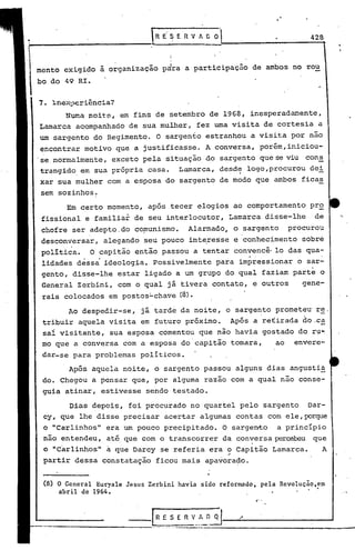 428


                                   
menta exigido à organização pdra a participação              de ambos no rou
bo do 49 RI.


7. ~nex~eriência?
      Numa noit~, em fins de setembro de 1968, inesperad~ente,
Lamarca acompanhado de sua mulher, fez uma visita de cortesia a
um sargento do Regimento. O sargento estranhou ·a visita por não
encontrar motivo que a justificasse. A conversa, porém, iniciou-
.se.normalmente, exceto pela situação· do sargento que se viu çon~
                                               .
 trangido em sua própria casa. Larnarca, desde logo,procurou dei             -
xar sua mulher com a esposa do sargento de modo que ambos ficas
sem sozinhos.
       Em certo momento, após tecer elogios ao comportamento               pro
 fissional e familiar de seu interlocutor, Lamarca disse-lhe                de     r>


 chofre ser adepto.do comunismo.         Alarmado, o sargento         procurou
 desconversar, alegando seu pouco interes'se e conhecimento              sobre
        .
 política.   O capitão então passou a tentar convencê· 10 das qua-
 lidades déss~ ideologia. possivelmente             para impressionar o sar-
 gento, disse-lhe estar ligado a um grupo do qual faziam parte o
 General Zerbini, com o qual já tivera contato, e outros                 gene-
 rais colocados em postos:"chave (8).
       Ao despedir-se,     já tarde da noite, o sargento prometeu' re.
 tribuir aquela visita em futuro próximo.              Após a re~irada do.ca
 sai visitante, sua esposa comentou que não havia gostado do ru~
 mo que a conversa com a esposa do capitão tomara,   ao envere-
 dar-se para problemas políticos.
       Após aquela noite, o sargento passou alguns dias angustia
 do. Chegou a pensar que, por alguma razao com a qual não conse-
 guia atinar, estivesse sendo testado.

       Dias depois, foi procurado no quartel pelo sargento                 Dar-
 cy, que lhe disse precisar acertar algumas contas com ele, porque
 o "Carlinhos" era um pouco precipitado. O sargento                 a princípio
 não entendeu, até que com o transcorrer da conversa percebeu que
 o "C~rlinhos" a que Darcy se referia era o capitão Lamarca.
                                          ,.
                                                                               A
 partir dessa constatação ficou mais apavora?o.


 (8) O General Euryale Jesus Zerbini havla sido reformado, pela Revolução,em
     abril de 1964.                                                        '            .'0


                                                             C' •




 .--------------'
                       __I     R E S E rl v_:~~~.        /
                                       ._-~_._------------------
 