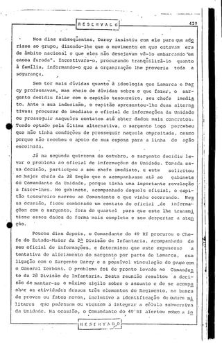 .~----'-·'---'.P
                ___..
                    ~.:_    __              .""":'""";"
                                              __ .. _._w
                                                ._~ ,
                                                    _      _ .



                                                                                           429

                             II
       Nos dias subsequentes, Darcy insistiu com ele para que ade
risse ao grupo, dizendo-lhe que o movimento em que estavam                                era
de âmbito nacional e que eles não desejavam vê-lo embarcando 'em
canoa furadall•      Incentivara-o, procurando                        "    -
                                                                 tranquiliza-lo        quanto
à família, informando-o que a organização lhe proveria                             toda     a
segurança. '

       Sem ter mais dúvidas quanto à ideologia que Lamarcae                               Dar
cy professavam,       mas cheio de dúvidas sobre o que fazer, o                          sar-
gento decidiu falar com o capitão tesoureiro,                         seu chefe        imedia
to. Ante a sua indecisão, o capitão apresentou-lhe                         duas alterna
tivas~ procurar de imediato o oficial de informaç6es da Unidade
ou prosseguir naqueles contatos ati obter dados mais concretos.
Tendo optado, pela'última          alternativa, o sargento               logo     percebeu
que não tinha condições de prosseguir naquela empreitada, ~esmo
porque nao recebeu o apoi6 de sua esposa para a linha                             de     a9ao
escolhida.

       Já na segunda quinzena de outubro, o sargento decidiu le-
var o problcm~ ao oficial de informações da Unidade. Tomadü es-
sa decis50, participou a seu chefe imediato, e este                              solicitou
ao .iuajor.hefe da 2~ Seç~o que o acompanhasse até ao
          c                                            gübinete
do Comandante da Unidade, porque tinha uma importante revelaçio
a fazer-lhes. No gabinete, acompanhado daquele oficial, o ~api-'
tão tesoureiro na~rou ao Comandante o que vinha ocorrendo.                                Nes
sa ocasião, ficou combinado um contato do oficial                         ~.c1ein.fcrma---
ç6es com o sargento, fora do quartel. para que este lhe transmi
tisse esses dados de forma mais completa e sem despertar a,aten
çao.

       Poucos dias depois, o Comandante do 49 RI procurou o Che-
fe do Estado-Maior         da 2~ Divisão de Infantaria,                 acompanhado        de
seu oficial de informações, e determinou que este expusesse                                 a
tentativa de aliciamento do sargen~o por parte de Lamarca,                                sua
                                                    I
ligação com o Sargento Darcy e a poissível vinculaçZ10 do gnl~ caa
o General Zerbini. O problema foi de pronto levado ao Comandan
te da 2u Divisão de Infanturia. Desta reunião resultQu a àcci-
s50 de manter-se       o m5ximo     sigilo sobre o assunto e de se acompa
nh~r as ativj.Jnc1esdesses tras elementos do Regilncnto, na busca
de prov~s ou futos no'os, inclusive a identifiCuç50                           de outrC's
                                                                                        mi
litarcs    que pudcs~ell1
                        ou viessem u ,inteCjr~~r célula subversiva
                                               a
du Unic1ude. N~ ocusi5.o, o COllunc1ante 49" HI alertou sobre a in
                                        do
                                                            f'


                              I      -            .-'
                              l H ~E ~   ~~.:'~~-1Ii- -----------                           --l
 