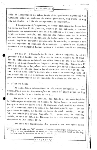 ESEI1VACO                                                 43]
                                                                     -'
            apõs as informaç6es do cabo, havia dois graduados                              capazesde tes
            temunhar sobre um problema da maior gravidade, que punha em ris
            co, no mínimo, a vida de integrantes do Regimento.

                   O Comandante dO~Regimento,ao                      tomar conhe~i~ento desse fa~
            to novo, no dia 23 de j~neiro, reuniu em seu gabinete o                                    subco-
            mandante, os cQmandantes dos dois batalh6es c o fiscal adminis-
            trativo. Nessa ~euni~o, deu ci~ncia dos fatos, como se oriundos
            de uma informação da 2a Divisão de Infantnria, determinundo   a
            substituição do sargento encarregado da muniç~o, a imediata tro
            ca dos ca~cados do depõsito de armamento                             c, quanto ao       Capit~o
        Lamarca c ao Sargento Darcy, apenas a intensifj.caçâo da vigilã~
        eia.

                  No dia 24, o Comandante do 49 RI f6ra a Caçapava e, ao re
        gressar a S~o Paulo, po~ volta das 16 horasr                                esteve na 2~ Divi-
        ~30 de Infantaria, relatando os novos dados ao Chefe do Estado-
        Maior e ao novo Comandante daquela Grande Unidade. Cerca das 17
       horaR regressou a Ql1i,taún~,mas, retido por forte chuva (JUecaia
       na regiio, 56 chegou aquela localidade por volta das 18,30 ~o-
       raso A esta hora estava' perpetrado o roubo na Unidade,o qual s6
       fo~ detectado no dia seguinte, na hora da formatura da unidade
       ~ara as comemora~oes do anivers~rio du cidade de S~o Paulo.

       8. O fio da meada
                                                                                                                     "
                 As atividad6s subversivas em S&o Paulo começaram                                  a     ser
                                                                                                                     1
I.·


       desvendadas com as invcstigaç6es em torno do grupo preso em Ita
       pecerica da Serra e o roubo no 49 RI.

                 No mesmo dia 25 de janeiro, foi detido o                             ex-proprietário.
      do Volkswagcn abandonado no bairro de Santo lUTIaro, qual reve-
                                                         o
      lou que o dono do carro era o 39 Sargento Jos6 Ara6jo da N6bre-
      ga, do Estabelecimento                  Regional de SUbsistêncin/2,                 que      estava
                                                                 1

      aguardando reforn~a. As buscas em torno de José                                 ~raujo,          vulgo
      "zé" ,mostraram que estava foràgido                        (9).          Nesse dia, foi     detido,
                                                                                                                      ,

      também, o dono do sítio de Itapeccrica e o seu cunh.:ldo,que era                                               ,
                                                                                                                     ~
      vinculado ao pcn desde 1943.

                 Com base nos depoimentos dos presos e nns anotaç6es regi~

      (])    Soubc-se   dC'pois que "zé" pertencia  a nlCf,n1:1orr,<1lliz;lç.lo        sllbv(·l·~iv:l  _   a
             VPR -    c que par.tIcIpara  00 roubo de arll1a~~ no Hospital             (;l'J".ll de S:lo Pau
             lo bem como do ntcnt:1do    ao QG do 11 Ex~rcito.
                                                                          ,.
                                         -I    --------:----,

                                         l~~ S E ~~~~_~.~~.!---------------
                                           E
                                                                                                                 .1
 