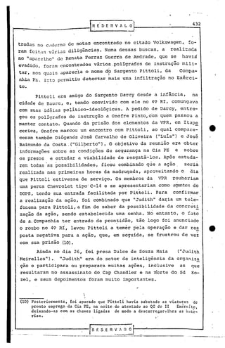 432
                                       . ~ E' S' E fi V fi. L O



tradas no cdderno de notas encontrado no citado Volkswagen,                                 fo-
ram feital,vilri.:ls
                  diligência~. Numa dessas buscas, a                                reali'zada
no "aparelho" eleRenata Ferraz Guerra de Andrade, que se                                haviá
evadido, foram encontrados vários,pollgrafos                           de instrução mili-
tar, nos quais .:lparecia nome dp Sargento Pittoli, da
                        o                                                              Conpa-
nhia P~. I=tQ permitiu detectar mais urna infiltração no Exérci-
to.
      Pittoli era amigo do Sargento Darcy desde a infância,                                  na
cidade de Bauru, e, tendo convivido com ele no 49 RI, comungava
com suas idéias político-ideológicas.                       A pedido de Darcy, entre-
gou os pOlígrafos de instrução a Onofre Pinto, com quem passou a
manter contato. Quando da prisão. dos elementos da VPR, em Itap~
cerica, Onofre marcou um encontro com Pittoli, ao qual compare-
ceram também Diógenés José Carvalho de Oliveira                               ("Luís") e José
Raimundo da costa,("Gil~erto").                   O objetivo da reunião era obter
informações sobre as condições de seg~r.ança na Cia PE e sobre
os presos e estudar a viabilidade de resgatá-las. Após estuda-
rem todas as possibilidades,                  ficou combinado que a ação,                  seria
realizada nas primeiras horas da madrugada, aproveitando                               o     dia
que Pittoli estivesse de serviço. Os membros da                               VPR   roubariam
uma perua Chevrolet tipo'C-14 e se apresentariam                              como agentes do
                                                            ,      .
DOPS, tendo sua entrada facilitada por Pittoli. Para                                confirmar
a realização da ação, foi combinado que "Judith"da~ia   um tele-
fonema para Pittoli, a fim de saber da possi~ilidade da concreti
                                                                         -,                     -
zação da ação, sendo estabelecida-uma                           senha. No entanto, o fato
de a.companhia ter entrado de pron~idão, tão logo foi anunciado
o roubo no 49 RI, levou Pittoli a temer pela operação e dar res
                                                                                                -
posta negativa para a ação, que, em seguida, se frustrou de vez
com sua prisão (lO).

      Ainda no dia 26, foi presa Dulce de Souza Maia                                  ("Judith
Meirelles").     "Judith" era do setor de inteligência da organiza
ção e participara     ou prepara~a muitas ações, inclusive                             as    que
resultaram no assassinato do Cap Chandler e na morte doSd                                    Ko-
zel, e seus de~oimentos foram muito importantes.

                                  I
                                  I,
                                   I


(10) Posteriormente, foi apurado que Pittoli havia sabotado as viatura~ de
     pronto emprego da eia PE, na noite do atentado ao QG do 11     Exército
     deixando-as com as chaves ligadas de modo a descar regar,,:, as b' '
                                                               Ihes      ate-
     rias.


                                          l"R E S E R ~_.~~~ O ..
                              -
         '-.----.--- ... ,- ----- ..- •.---~-,-~----_.-.---,~------_.
                       .•..
 
