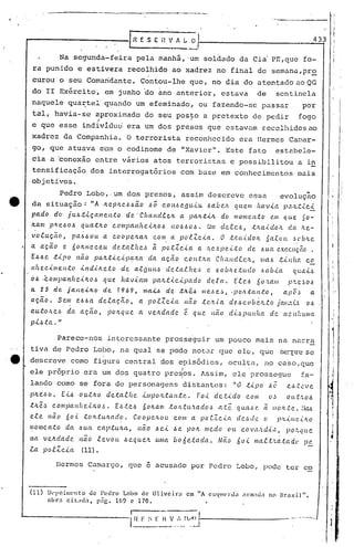 "'P •• --~-----                    __        ••••           --'                        ._     •• ~_,..      __   ~-




                                                                                                                                                                      -.~-----~-
                                                                                                                                                                 ....•.



                                                                   r~        E S E H V A~                            0/,                                                                   ,_4--,33

                             Na segunda-feira                                pela manh~, 'um soldado da Ci~ PE,que fo-
 ra punido e estivera recolhido ao xadrez no final de semana,pro
 curou o seu Comandante. Contou-lhe que, no dia do atentado ao QG
 do II Exército, em junho 'do ano anterior, estava                                                                                                        de              sentinela
 naquele qua~tel quando um efeminado, ou fazendo-se passar                                                                                                                            por
 tal, havia~se aproximado do seu pos~o a pretexto de pedir                                                                                                                         fogo
                                             ,-
 e que esse individuc.iera um dos presos que estavam recolhidos ao
 xadrez da Companhia. O terrorista reconhecido era Hermes Canar-
 go, que atuava eom o codinome de "Xavier". Este fato                                                                                                                 estabele-
 cia a.~oncx~o entre vãrios atos terroristas e possibilitou                                                                                                                        a in
 tensificação dos interrogatórios                                                                        com base em conhecimentos                                                mais
 objetivos.
         Pedro Lobo,.um dos presos, assim descreve essa                                       evoluçao
da situação: "A lc.eplc.e..6.6ã.o c5Ô COIt.6<?gu.i.u. .õa.úeJ1. qu.e/ll flCtvút p,VL.U.C'<'
pado do ju.-6.t.tça.melt.to    de!. ·Cllaltd.f.eJt    a palLt-i.,'t. do /110/llC.I'I.tO {'.Iil C{Ll.e ~o-
Jtam pl1.e-6o-6 qu.a.tJto cOlllpa.nlte.tlc.o.6     110.6.60.6. Um cle.e.e-6, ;tJr.a./...do/r. dct ;'te-
 ~olu.ç~o,                      pa~.6ou.           a coopelLaJt                      com
                                                                                              .
                                                                                                  a poLZc-i.a.                        O   ~~aidoJt             &a.lou           .6cb~c.
                                                                                                                                                                                  .
a açã.o                      e. 6oJtHe.ceu              de..ta..f.he,~              ã po.e.Zc.<.a. a ,'i.e.~p(!..t.to                                ele .6tLCtexecução.
E.6.6c.            .t.i.po         não    pa.Ic..t.<.c.'<':pcur.a.da                        ação              COIt.t.'w             Cf1cwd.te.,'l..,        lila.6 .t.<.nhc:.         c.E..
Hh e C./...11I
           e n:to                   .i. n d/.../{.e:t o de a.t.g tLH,~ d e:ta.f. h e -6 e. -6o bit e .t u.d o -6Ctb.i.ct                                                        q tLL1L~
                                                                                                                                                                                                      I

0.6 :c.ol1lpal1he'<'Jto.6                          que. hav.<.ctm paJ:..t.<.c..<.pctdo detct.                                                E.tC'.-6 no.'r.am                p.tc..~o~               .i
a     23           de jane-i.lt..o                 de          7969,          1lI(t..i..6     de. .tlt..ê.6 Ille..!.e,~, ,po,'t.tal1.to,                                    apC'.!>        a.          i.


aç.ã.o.                  Sem       e-6-6a de.taç.n.o,                        a po.tZc.<.a                     Hao           .tc.-'l...i..a dC?.6c.(Jbc/i...to jcw,.-:.:L!:J 0.6
au.tolLe.6                    da    aç.ão,          lJolr.que                cc. veltda.de                    é      que.         lletO   d.<..6pu.Jlha         de. nc.Jlhwllct
p'<'.6.ta."                                                                                                                                                                                            I



                         Parece-nos                 interessante prosseguir um pouco mais na n~rra                                                                                                    1I!
tiVél de Pedro Lobo, na qual se pode notar que ele, que                                                                                                                    se.:-:·pre
                                                                                                                                                                                 se                    I
                                                                                                                                                                                                       ! ,
descreve como figura central dos episõdios, oculta, no caso,que
                                                                                                          I                                          .
ele próprio era um dos quatro pre~os. Assim, ele prossegue                                                                                                                          fa-
lando como se fora de personagens distantes:                                                                                                "O .t'<'P0.60                     c.~~.t~ve
plte~~o.                     E.{'.6 ou.tIc.O de.talhe                         .i.lIlpo,'l...tan.te.                    Fo.i. dc..t'<'do             com         OJ            ou.t.'i..O.6
.tlLê~       compaJlhe..<.lc.o.!:J. E.6.t.C'.J 6oli.am .toJt.ttt.'l.ado,~ a.tê                                                                  qua,~ C'. ã /:lo/t.te' .• ,'.!tu
ele         não no.{. .toJt.ttVLctdo.       CoopeJl.OU CO/H a pOC..lC.t((                                                                       de~~d<!.. o               )J:L'<'IiI(~.<"ItO
/llome.n.to                   da ~u.a        eap.tu/r.a,                     não      .6e..<. Je                    pOIt medo             Ott     c.o,,'a.'Ld.i.ll,         PO'';.l[tte

na     ve.lc.dade /tao .teVOtL                                   .6equ.e.'t.          U./lfa           bo6c.·tada.                   Não        60.<.    Il/Ct.t.t·'i..a..tadc        pC'
                                                                                                                                                                                        •

.ta    p o.tZ c..<.a (11).

                                       que é acusado por Pedro Lobo, pode ter co
                       Hermes CamCJ.rgo,


(11)        lkpoilll('nto                de Pedro                Lobo de Oliveira                               em     liA       ('~;<J11('rd'l   .,nn:lu.l no Brasil",
            obrn ciL~dn. P~C. 169 c 170.


                                                                   i.~~~~                   .~~~ ..:~'__    .~~_J-,
                                                                                                                ------------
 