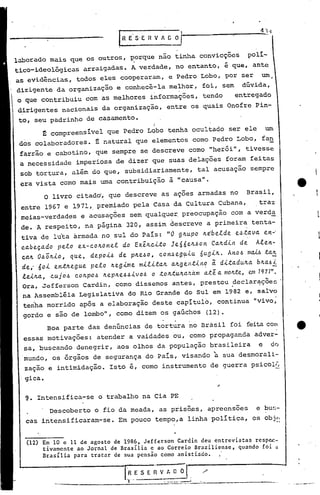 laborado mais que os outros, porque não tinha convicções                                                 polí-
tico-ideológicas          arraigadas. A verdade, no entanto, é que, ante
as evidências, todos eles cooperaram, e Pedro Lobo, por ser                                                       um
dirigente da organização e conhecê-la melhor, foi, sem                                                dúvida,
o que contribuiu com as melhores informações, tendo                                                 entregado
dirigentes nacionais da organização, entre os quais Onofre Pin-
 to, seu padrinho de casamento.
                                                         I
         t            ~                I
             compreens~vel que Pedro Lqbo tenha ocultado ser ele                                                     um
 dos colaboradores. ~ natural que elementos como Pedro Lobo, fan
 farrão e cabotino,- que sempre se descreve como "herói", tivesse
 a necessidade imperiosa de dizer que suas deLações foram feitas
 sob tortura, além do que, subsidiariamente,                                tal acusaçao sempre
 era vista como mais uma contribuição à "causa".
         o livro citad~, que descreve as ações armadas no                                               Brasil,
 entre 1967 e 1971,. premiado pela Casa da Cultura Cubana,                                                       traz
 meias-verdades e acusações sem qualquer, preocupação                                           com a verda
 de. A respeito, na página 320, assim descreve a primeira tenta-
 tiva de lu'taàrmada no sul do País: "O gll.upo                                   Il.e:betde        e.6.tava.        e 11.-'
 ea.be~a.do    peto    ex-coll.ol1.et    do Exêll.c~.to          Je66ell..6ol1.       Ca.ll.d~11.d~             A!el1.-
 cctll. O.6ÔIl.~O, que,     depoÁ...6 de     pll.e.6o,       COI1..6egu~u
                                                                      .      óug~ll..          Al1.o.6 mM.6 Útil.       -
 dei   6o~   el1.~ll.egue peto Il.eg~me m~!ita.1l. a.ll.gent~l1.~ ~ d~tadull.a. bll.a.6~
 .e.e~ll.a. cu j 0.6 CoIl.po .6 Il.e pll.e.6.6 ~ V0.6 o to Il.t'ull.cv:.á.m a.t ê a. moft.te, em 1971".
          ,
  Ora, Jefferson Cardin, como dissemos antes, prestou declaracõe~                               .                ..
  na Assembléia Legislativa do Rio Grande do Sul em 1982 e, salvo
  tenha morrido após a elaboração deste capítulo, continua "vivo;
  gordo e são de lombo", como dizem os gaúchos (12).
             Boa parte das denúncias de tortura no Brasil foi feitacom
  essas motivações:            atender a vaidades ou, como propaganda adver-
  sa, buscando denegrir, aos olhos da população brasileira                                                       e      dQ
  'mundo, os órgãos de segurança do País, visando à sua desmorali-
  zação e intimidação. Isto é, como instrumento de guerra psicol~
 -gica.

  9. Intensifica-se o trabalho na eia PE
             Descoberto o fio da meada, as prisões, apreensões                                                  e bu~;-
  casintensificaram-se.                 Em pouco tempo,a linha política, os obj~:


   (12) E~ 10 e 11 de agosto de 198~t Jefferson Cardin deu entrevistas resp~-
        tlva~e~te ao Jornal de Brasllia e ao Correio Braziliense, quando foi ~
        Brasl1la para tratar de sua pensão como anistiado.


                                           I,H E    ~J. ---~-----------
               ------._-------=-----------_._------,~-
                                                         "
                                                   S E ~ V~
                                                                                                                               ...   __ ..,---.-~..
                                                                                                                                          .       -.
 