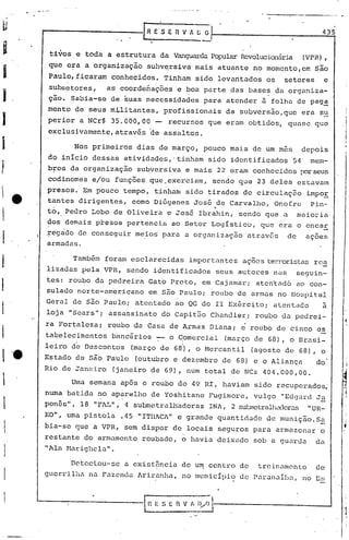 .   .   .   -   .

u                   r-----------_[R
                                                    - E ·s E R V "~~
                                                                                                                435
                                       .   ,


i                       tivos e toda a estrutura da VanguardaPopularRevolucionária (VPR),
                        que c~a a organizaç~o suhv~rsiva mais atuante no momcnto,em S~o
I                   Paulo, ficaram conhecidos. Tinham sido levantados os                             setores     c
                    subsetores,  as coordenações e ~oa parte das base~ da organiza-
I                   çio. Sabia-se de ~uas necessidades para atender 5 folha de pag~
                    mento de seus m~litantes, profissionais                            da subversão,que era s~
I                   perior a NCr$ 35~OOOTOO - recursos que eram obtidos, quase que
                    exclusivamente,atrav~s ~e assaltos.

I                            Nos primeiros dias de março, pouco mais de um mes                              depois
                    do inicio dessas atividades,'tinham                         sido identificados     54     mem-
f                   b~os da organização          subversiva e mais 22 eram conhecidos porseus
                    codinomes e/ou funções que ,exerciam, sendo que 23 deles estavam
                    presos. Em pouco tempo, tinham sido tirados de circulaçz:ioimpor
                    tantcs dirigentes, como Di6genes Jos5 de Carvalho, Onofre   Pin-'
                                                                                  "-
                    to, Pedro Lobo de Oliveira e José Ibrahin, sendo que a                                maioria
                    dos demais ptesos pertencia ao Setor LogIstico,                            que era o bncar
                    ~egado de conseguir meios para a organização                            atravé:s de      açoes
                    armadas.

                             Também foram esclarecidas                  importantes        ações terroristasrca
                    lizadas ~ela VPR, sendo iderltificados seus autores nas                               seguin-
                    tes: rou~o da ped~eira Gato Preto, em Cajamar; aten~~d6 ao con-
                    sulado norte-americano em 550 Paulo; roubo de armas no Hospital
                    Geral de são Paulo; at(~ntado ao QG do II Exérc:i,toi                         atentado       à
                    loja "Sears"i assassinato do CapitZio Chanc1ler; roubo da pedrei-
                    ra Fortalezai roubo da Casa de Armas Diana; c roubo de cinco es
                    tabelecimentos    bancários -- o Comercial                         (março de 68), o Brasi-
                                                                   I

                    leiro de Descontos          (março de 681),               o Hcrcantil    (agosto de 68),    o
                    Estado de são Paulo          (outubro e dezembro de 68) e o Aliança                        do
                    Rio de Janeiro    (janeiro de 69), num total de NCz 404.000,00.
                             Uma semana ap5s o roubo do 49 RI, haviam sido recuper~dos;
                    numa batida no ap,:relho de Yoshitane Fugimore, vulgo "Edgard J~
                    ponês", 18 "FAL", 4 submetralhadoras                         IN1., sutmetralhadoras "UR-
                                                                                      2
                    KO", uma pistola       .45 "ITI1lCi" grande quantid<1dc de munição. S~
                                                        e
                    bia-se que a VPR, sem dispor de locais seguros para armazenar o
                    restante do armamento roubado, o havia deixado sob a guarda                                da
                    II]Üél Harighela".



                             Detectou-se       a cxist6ncia de u~ centro de                   treinnmcnto      de
                    guerrilha na Fazenda Ariranha, no 1I1unicIpiüde Pnr.:ln.:lib.:l,
                                                                                no Es



                ---------In.                          E S E   rt       V I,   ·~~tí------------
                                                                        _._~=--.1
                                                                                                                    -J
 