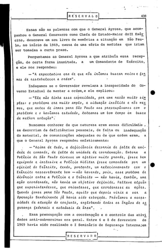 _____________                       rRE'S     E H V A    L_0J-----------4..,38


       .Essas são as palavras com que o General Ayrosa, que acom-
 panhouo     General Canavarro como Chefe do Estado-Maior                      doII Exér
 cito, descreve em seu livro de memórias a situação em                          são Pau-
 lo, no inicio de 1969, causa de uma série de medidas                          que iriam
 ser torna0 a curto prazo.
          as

           Perguntamos ao General Ayrosa a que atribuia essa                        recep-
 ção, de certa forma inusitada,                 a      um Comandante de         Exército,
  e ele nos respondeu:

           - "A ex.p ec.ta..t-i. elt.a.de que
                               v a.                 no.6 -i.1t.:<'a.m U.6ca.1t.m e-i.o.6
                                                                0.6 b                  e   6 o!.!:.
  ma..6 de. ILe.6:ta.beR..ecelt.. oILdem".
                               a
           Indagamos se o Governador revelara a inca~acidadedo                             Go-
  verno Estadual de manter a ordfm,e ele explicou:                                                       tt
          -"ER..e nio .tinha. e.6.6a.ca~acidade,       pOIt. uma It.azio mui:to .6im
  pte.6: o ·plt.obR..ema.elt.amui:to ampR..o, a 4i:tuaçio     in.6ôR..-i..ta nô.6 me.6
                                                                           e
  m04, que a.n.te.6 de -i.ILmO.6  pa.ILa s~o Pa.uR..o no.6 pIL~ocupivamo.6    com    o
  plt.obR..~~a e o hav:<'amo.6 e.6:tudado, :ta.teamo.6 um bom .tempo em         bU.6ca
  da meR..holL .6oluçio":

           Buscamos conhecer de que natureza eram essas dificuldad~s, .
  se decorriam de deficiências pessoais, de falta ou                          inadequação
  do material, de comunicações adequadas ou de que ordem eram,                                 a
  que o General Ayrosa respondeu enfaticamente:

           - "Acima. de .tudo, a de6ici~ncia            decolt.lt.ia da 6aR...ta de uui-
  dade de comando;         da 6al.ta de un-i.dade de. coolt.dena.ç~o.         Embo/z.a. a.
  PolX.c.<.a.de S~o Paulo :t'<'ve.6.6eum e6e:t-i.vo IIIU'<'.tO      glt.ande, óO.6.6e bem
  equ.<.pada e inclu.6ive       a Pol:<'c.<.aM'<'l~:talt. óO.6.6e comandada       pOIt. um
  06iciaR.. do EX~ILC'<'.tO, :tendo, pOIL:t~n.to, um ILelacionamen.to               com' o
  Ex.êILc'<'.tolt.azoaveR..men:te bom - n~o havendo,          POi4,    e.64 e plLobR..ema de
  divôlt.cio en.tlt.e a PoR..:<'ciae o Ex~lt.ci.to - nio ha.v.<.a.,.tamb~nt, uma
  a.çio coolt.dena.da, nio havia um obje.t.<.vo deóin'<'do~ FaR...ta.vaalguim
  que .6upelt..<.n.tende.6.6e, que o/z.ien.ta.6.6e, que coolLdena.6.6e a.4 aç5e4.
  Qua.ndo óomo.6 palt.a Sio PauR..o, a.quiR..o que depoi.6 viILia a .6elt. a
  OpeILaç.ã.o BandeiILan.te      ji hav.<.a .6-i.doe.6boçada.
                                                            .     Plt.év:<'am04 a nece.6-  ,

  .6idade da a.tuaçã.o do conjun.to,          engR..obando :todo.6 0.6 ôILgio.6 de .6e
  gU/z.ança 6ede/z.ai.6 e e.6.ta.duai.6 da iILea".          ,

           Essa preocupação com a coorden~ção e o controle das ativi
  dadcs anti-subversivas          era geral. Entre 6 e 8 de fevereiro                          de
  1969 havia sido realizado o I Seminário de Segurança Interna;em
                                                                       '.,

                                   I R E S E R V /~).~--~------                                     -'
 