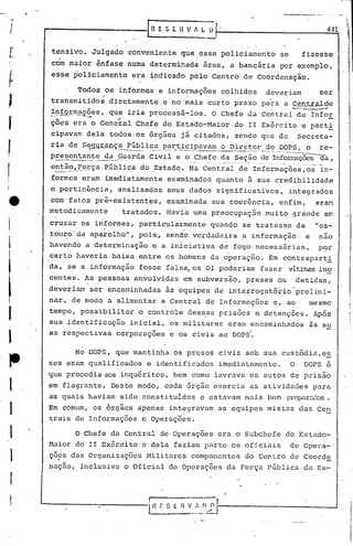 I
                                                                                                                                    I'
                                                                                                                                    I'
     ,.....------------f.R                E S [, H V t, L ~     .                                                             441
                                                                                                                                    ,


      tensivo. Julgado conveniente que esse policiamento                                               se           fizesse
      com maior ênfase numa determinada área, a bancária por exemplo,
      esse policiamento         era ~ndicado pelo Centro de Coordenação.

                        .
            Todos os informes e i~formáç6es colhidos
                                     .                deveriam    ser
      transmitidos diretamente e no mais curto prazo para a CeQ~~de
                                                                                        •                   c:-.          _




      !~ÉQ~~~~?es, que iria processá-los. O Chefe da Central de Infor
                 .-,!                                ,
      ç6es era o General Chefe do Estado-Maior                           do II Exército e parti
      cipavam dela todos os ór9ãos,já cj,~ados, sendo que dn                                                       .Secretü-
      ria de Se~l;'y'Dç_~úbli~_~I2~l:"_1:.ic~pavam._
                               --.---
                                              o Direto.:r.:-9.<? ---= o
                                                            DOPS,           _               _4   __   ••
                                                                                                                          re-
                                                                                                                           .
                      ~                        ~_~_.~~2_~()_de_~_~~xr..~Ç02S
      presentant_~_d~__u_arda.Civil e c>.~.~e_~c.
                                              __            _             da,
      entã~_,,~orça_P_úbli~.a ,Estadq. Na Central de Informaç6es ~-os-in-
                           .ele)
      f.ormes eram imediatamen.te examinados quanto à sua credibilidade
      e pertinência,        analisados seus dados significativos,                                          integrados
      com fatos pré-eXistentes,             examinada sua coerência, enfim,                                              eran
      metodicamente         tratados. flavia uma pr~ocupaç50 muito grande e~
      6ru~ar os iriformes, particularmente                    quando se tratasse de                                      "es-
      :touro'de apa~elho", pois, sen~~ verdadeira a informação                                                       e   nao
       .   •                                     I       '.                         .
      havendo a determinação e a.iniciativa de fogo necessãrias,                                                         P?r
      certo haveria baixa entre os homens da operação. Em contraparti
      da, se a informação fosse falsa, os OI poderiam fazer                                                vítir.élS
                                                                                                                  ino
      centes. As pessoas envolvidas em subversão, presas ou                                                        detidas,
                 .                                                              .
     deveriam ser encaminhadas às equipes de interrogatório'prelimi-
      nar, de modo a alimentar a Central de Informaç6cs c, ao                                                         mesmo
J.    tempo, possibilitar o controle dessas pris6es e detenções. Após
      sua id6ntificação inicial, os militares eram encaminhridos ãs su
                                                                     -,

1     as respectivas corporaçoes e os civis ao DOPS.

               No DOPS, que ma~tinha os presos civis sob sua custódia,es
~    ses eram qualificados              e identificados        imediatamente.                               O       DOPS é
     que procedia aos inquéritos, bem como lavrava os autos de prisão
I    em flagrante. Deste modo, cada órgão exercia as atividades para
     as quais haviam sido constituídos e estavam mais bem prep'tr~dos.

I    Em comum, os órgâos apenas integravam as equipes mistas das Cen
     trais de Informaç6es e Operaç6es.

1              O Chefe da Central de Operaç6es era o Subchefe do Estado-

,    Maior do II Exército e dela faziam parte os oficiais
     .ç6~s das Organizações Militares componentes do Centro de Coorde
                                                                                                            de Opcra-


     nação, inclusive o Oficial de Operações da Porça Pública do Es-

r
                                                                    I'
 