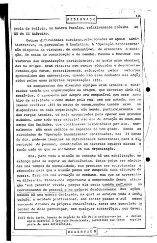 446
                                    R e"S E R V A O O

gacia de pol!cia, no bairro para!so, relativamente próxima                                         ao
QG do 11 Exército.
                       ,
            Outras dificuldades surgiram,relacionadas                           ao Apoio         Admi-, )
nistrativo, em particular à Logis~ica. A "op~ração Bandeirante"
não dispunha de viatu~as, de combustivel, de armamento                                     e muni-
ção, de meios de comunicação e de rancho. Passou a ftmci~                                          com

viaturas das organizações participàntes,                       as quais eram abasteci
das na origem. Eram viaturas nem sempre adequadas e descaracte-
rizadas,que foram, posteriormente,                reforçadas                    pelos   veículos
                                                      -      "
apreendidos dos subversivos, quando nao eram roubados mas adqui                                              I
                                                                                                             i
ridos,pelas suas próprias organizações                        (15).                                              

            Os componentes das diversas equipes eram armados e                                   muni-
 ciados também nas organizações de origem, que deveriam ainda ali
 mentá-los. O armamento nem sempre era compatível com esse
 tipo de atividade - como andar pela rua, sem s'ernotado, cpm um
                                                                                                  novo       •       '.

 lmenso revólver .451 Os'meios de cqmunicações também eram    os
 disponi~eis em cada organização, 'não 'sendo, particularmente                                       os
     das Forças Armadas, os mais apropriados para o~erar nas .grande~
     cidades. Corno todo esse material não era de dotação da OBAN,mas
     carga das Unidades, que continuavam resp~nsáveis por ele,                                     nor-
     malmente    nao eram cedidos ou repostos de bom 9rado.                             Sendo        as
     atividades da "Operação Bandeirante"             c'ontiÍ1uadas,nas                    24 horas
     do dia, pode-se imaginar as dificuldades
                                         I,
                                                                   decorrentes para q ali
                                                                           ••
                                         :i
     mentação    do pessoal, constitu[do em diversas equipes mistas' e
     tendo cada um que se alimentar em,sua organizâção.

             Ora, para toda a missão de combate há uma mobilização, um
                                                  "       "        ,

     esforço para se suprir as deficiências. Estas podem ser admiti-   o                    .'           •




     das nos tempos de normalidade,! mas precisam ser equacionadas e
     atenuadas para que a missão possa ser cumprida numa situação de
     guerra. Essa era uma situação de combate, mas que se apresenta-
     va diferente. Parece-nos importante a compreensão dessa                                     situa-

 .
     ção "sui generis" vivida, porque '~-'--------'---.-
                                        ela teria também reflexos                                    no
     recrutame_~~? do pessoal e_E_? ~~§prio d_~,~dobramen.to
                                  __                        dfs ações-.
     Q~ando-há uma --guerradeclarada, na qual se en;oive t'õda--ã insi:i
     tuiç~o-; osoldado-profissionar, sem sentir pra~er e até   mesmo
                                            .,,




     vencendo ditames da própria consciencia, sente uma compulsão i~
                                       ,        .
     terior de dela participar, sem qualquer subterfúgio, por dever,

     (lS)   Mais tarde, homens de negócio de são Paulo cotizar-se-iam   e dariam
            apoio material à Operação-Bandeirante, permitindo qu~ fosse   suprida'
            parte de suas deficiências.

                                   r-~E 5 E R V A O O          I           /
                ----~-----
 