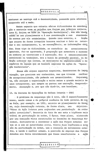 448


contumaz ao serviço até a desonestidade, passando pela afoiteza
exagerada até o medo.
          Outro aspecto que criaria sérias dificuldades de coordena
ção e controle eram a:::;
                       prisê)~.s_qu~._f_ugiam trâmites normais,
                                           aos
                                             -------     --                        .'   --~'-..   .-         -.--.----                   '    o   -      .~   ••   ,._.'     ••••   _   •••   _




1~~~_é_~:
        feitas em nome da "Operação Bandei~~nte,"' mas não obede
cendo ao seu planejamento e, à, sua coordenação e nem  atendendo
às normas por e,la estabelecidas. Quando isso ocorria,. o                                                                                                                                         órgão
que atuava de forma irregular buscava ocultar o fato ou                                                                                                                                  retar-
                                    "-
dar o seu conhecimento, e, em consequencia,                                                                              as informações obti

~as. Esse tipo de dificuldade,                                           ao contrário                                    da                  anteriormente
apontada, foio-se agravando, à proporção que aumentava o sucesso
do combate ao terrorismo e à subversão. Era                                                                              o             sensacionalismo
envolvendo o~ trabalhos, era a busca da ,promoção pessoal, ou do
                    ..            .   .          .. -. --~-
                                                          .•.. •..... .. ..•...                        .."                   ".....-                                       ~-__
      .
                                                                                                                                                  _._,


órgão infra~or das normas, em detrimento da"impessoalidad~ e do
                 -   -.'   ,   ... ..
                                 '      _-                        - .-," ..---'-
,esp~ri~o de, equipe que se buscava imprimir às ações da                                                                                                                            "Opera-
ção Bandê"il:"·ante".

          E'sses s.ão alguns aspectos negativos, decorrentes da impr9.
visação, que precisam ser conhecidos, mas que tiveram                                                                                                                               caráter
de excepcio~alidade,                                   não podendo ser gen~ralizados.                                                                                      Segurame~
tel   não atingem a organi~ação e muito menos a grande maioria de
seus integrantes, que se~pre ~e portou ,com'correção, des~rendi-
mento,      abnegação e, por que não dizê-lo, com heroismo.


13. Os Centros de Operações de Defesa Interna                                                                                          CODI

      , O problema de segurança ~ão é novo, não é especificamente
nosso, sendo comum e da própriá essênéia de todo governo. Em no~                                                                                                                                            4t
so País, por exemplo, em 1951, existia um planejamento' do GoveE
no, cuja denominação retrata, de forma clara,                                                                                          seu                                 Objetivo:
 "p.e.a.no de Açã.o ln.teJz.Jta. pa.Jz.a. eI16Jz.en.ta.Jz.uma.,peJt.tuJtba.çã.o da. oJtdelll
 pe.e.o4 comunl4.ta.4".   Decorria do fato de ser esta a hipótese mais
viável de perturbação da ordem, à época. Esse plano,                                                                                                                       elaborado
 por uma Comissão Mista constituída no Conselho de Segurança Na-
 cional, destinava-se a coordenar a ação dasFo~ças                                                                                                Armadas                                           en-
 tre si e com as autoridades civis. Previa duas hipóteses:a eclo
                                                                                                        "
 sao da perturbação da ordem, sem o concurso,de movimentos                                                                                                                                        arma-
 dos, e tendo o caráter armado. A previsão de emprego das Forças
 Armadas era feita considerando que fosse insuficiente                                                                                                                       a                     açao
                                                                                                                                                                                                     ,




                                                              IR F. S E R V A () 01--
                                                              _____        ._ ...-1
                                                                                                                                                                                                      --1
 
