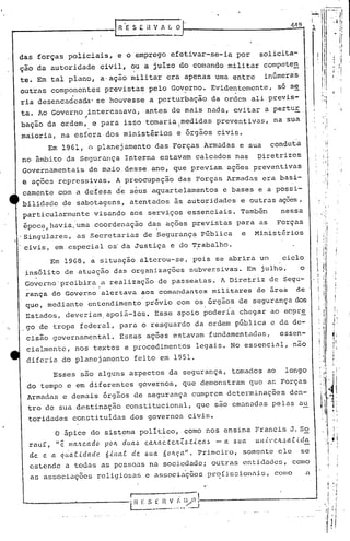 -'J!1--'-"'
                                               I
                                                                                                                                                                                                           1
                                                                                                                                                        i'
                                                                                                                                                        I   "

                                                                                                                                                              ..l'




                                                                                                                                                                                                       I


                                                                                                                                                        ,                            . ~'I
                                                R'E           S E it V A L O                                                                            '1
                                                                                                                                                        I
                                                                                                                                                                             '                    'II1
                                                                                                                                                                     ,                   ~ 11
                                                                                                                                                                                                      jl
                                                                                                                                                                                                      ;1
     das forças policiais,                      e o emprego efetivar-se-ia por                                      solicita-
     çao da autoridade                      civil, ou a juí.zo do comando militar compete!!.                                                                                      , :1
                                                                                                                                                                                 ,
                                                                                                                                                                                  , ~I
                                                                                                                                                                                  ~               '
                                                                                                                                                                                                           I


     te. Em tal plano, a,aç~o militar era apenas uma entre                                                            inGmeris                                                                        li



     outras componentes
                         .                   prcv'istas pelo Governo. Evidentemente,
                                                                      ."
                                                                                                                           só se
                                                                                                                                    -
     ria desencadeada' se houvesse a perturbação da ordem ali previs-
                                                                                                                                                                                                      'I
     ta. Ao Governo interessava, antes de mais nada, evitar a pertuE
                               ~
     baç~o da ordem, e para isso tomariaimedidas                                                        preventivas, na sua'
                                                          •       •        •••      1:..-
     maioria, na esfera dos m1n1ster10S e orgaos civis.
                Em 1961, o planejamento                                      das Forças Armadas e sua                   condutá
     no âmbito da Segurança Interna estavam calcados nas                                                           Diretrizes
                                                                                                                                                                                                      , i
     Governamentais                de maio desse ano, que previam ações preventivas                                                                                                                        I

     e ações rcpressivas. A preocupação das Forças Armadas era basi-
                                                    ,         .
     camcnte com a defesa de seus aquartelamentos                                                        e bases e a possi-
     bilidade de sabotagens, atentados às autoridades e outra.sações,
     particularmente                visando aos serviços essenciais. Tambin                                                  nessa
      ipoc~,havia.uma coordenaç~o da~ ações previstas para as Forças
     'Singulares, as Secretarias de Seguranç~ pGblica  e Minist6rios
      civis, em especial os'da Justiça e do Trabalho.
                                                                                                                                                                                          i
                                                                                                                                                                                          !
                 Em 19G8,          a        situação alterou-se, pois se abrira un                                           ciclo
      insólito de atuaç~o das organizações                                                  subver.sivas. Em julho,                       o
      Governo'proibira                      a realização de passeatas. A Dire~riz de Segu-
      ,                                 '
      rança do Governo                      alertava                  aos comandantes                  militares   de arca               de
      que, mediante entendimento' privio com os órgãos de segurança dos
      Estados, ueveriam,apoiá-Ios.                                          Esse apoio poderia chegar ao eepre
')
     ,go de tropa federal, para o resguardo da ordem pGblica e da de-
      cisão governamental.                          Essa~ ações estavam fundamentadas,                                      éssen-
      cialmentc, nos textos e procedimentos                                                  legais. No essencial, não
      diferia do planejamento                                 feito em 1951.
                  Esses são alguns aspectos da segurança, tomados ao                                                          longo
      do tempo e em diferentes governos, que demonstram que as Forças
      Armadas e demais órgãos de segurança cumprem determinações                                                                den-,
      tro de sua destina.ção constitucional,                                                 que são ema.na.das
                                                                                                              pelas a.u
                                                                                                                                                                                     ,
          torida.ues constituídas dos governos civis.                                                                                                                                i I

                   o   ápice do sistema polí.tico, como nos ensina Francis J. 50                                                                                         I           I
                                                                                                                                                                                     j!

          rau[, "ê      /lI(t.'tc.ado        pOIL       dlla~          c.aJtac..te!t.t,~.tic.a~        - a .6ua    ull,t'elL~a.c        lda                                     «         I,
                                                                                                                                                                                              I
                                                                                                                                                                                      , I

          eLe. e. a qllaC.üladc,
                           6illa.t. de ~lla 6oILç,a". Primeiro, somente ele se
          estende a todas as pcssoa.s na sociedade; outras entidades, como
          as associa.ções rcligios.:ü; associa.'ções
                                     e              pr~íissioniü~,                                                        como                 il.
                                                                                                                                                                                     , I
                                                                                                                                                                                 'I           '
                                                                                               (   .                                                                                 ,'I
                                                                                                                                                                                           I
                                                                                 ~-:--l
                                                                                                                                                                                  I



                                                          r
                                                          ~~~-~-~-~
                                                               ..,._:~~--------------_...I
                                                                :
                                                                                                                                                                                 I        J,



                                                                                                                                    ••    ,t   .,.,-'
 