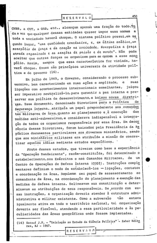 "    ....•...•....• ,.....-.-.




                                                                                                                                                                                                                450

                                                                                                                                                                                                                .
     CNBB, a CUT, a OAn, etc., alcançam apenas uma fração do todo.To
 ;da a vez que qualquer dessas entidades quiser impor suas no~                                                                                                                                                      a
     toda a sociedade haverá choque. O sistema politico possui,em se                                                                                                                                                    #




     gundo lugar, "uma. qua..t1.da.de. conc.tu.61.va.,           e., e.m ú.t.t1.ma. a.nâ.t1..6e.,ulI1
     monopól1.o     da. 6o~~a. e da. coa.~âo na. ·.6oc1.e.da.de.. Monopol1.za.           a. 6o~~a.
     Cl.~ma.da. oltga.n1.za.da. e a..6 .6a.nç.õe..6 de. plt1..6ã.o e de. molt.te". Não pode
      aceitar que outras forças se organ~zem para se oporem a esse mon9.
      pólio. Assim,                                       sempre    que essa caracteristica for violada, ha-
      verá choque. Esses são principios universais da atividade polí-
      tica e de governo                                         (16).
                               Em julho de 1969, o Governo, considerando o processo sub-
      versivo, bem caracterizado em suas ações e amplitude,                                                                                                                                           e     suas
      ligações com acontecimentos internacionais                                                                                semelhantes,                                                              julgou
      ser imperativo neut~alizá-Io,para                                                          garantir a paz interna e pre-
                                                                                                                                                                                                                                '.
      servar sua política de desenvolvimento, e baixou novas                                                                                                                                          diretri-
                                                  -                                                                                                                                                        -
      'zes. Esse documento, denominado Diretrizes para a politica
       "    ••   0.        •                               .'           ••••••                                         .'                  ••   ,   •••••••••        o   ••   _   •••   _   ••   _.
                                                                                                                                                                                                                    de      _




      Segurança.:I:n.~~;-na
                       , atril2.uiaum papel .pr'eponderan _~os..
                        ....                            te     co.~é?-~9:~Jl
           '-.        __       .   __ I   -_o"   •




      tes militq.res, .eá~~~,.quanto ao planejamento e.ã execução
                    d                                                                                                                                                                                           da~
                      ,                              ,.



      medidas anti-subversivas,e                                                    considerava indispensável a integ7a-
      ção de todos os organismos responsáveis por essa área. Em decor
       rência dessas Diretrizes,                                                  for~~ baixados pela Presidência da Re
                      .                                                 '
      pública documentos particu,la~~s..        ~~.~-divers.os
                                                             ministériC?s, sendo
      que aos ministéri;'~'~ilitares era atribuída a missão de' concre- ,
                    -- - --- - - . - . .- .. -.
      tizar aque·i~~-.idéias      mediante estudos especific07>.

             Fruto desses estudos, que t~veram como base a experiência
       da "Operação Bandeirante",. recém-constituída,. foi determinado o
       estabelecimento,nos                                         Ex~rcitos e no~ Comandos Militares,                                                                                                     de           um
       Centro de Operações de Defesa ínterna
                                     ,                                                                      (CODI). Instruções comple
                                                                                                                 ."-                                                                                                        -
       mentares definiam o modo de estabelecê-los                                                                                     --ligações, contatos
       e coordenação na área. R~lavam                                                          seu papel de assessoramento                                                                                              ao
       comandante de área, na coordenação do planejamento e execuçãodas
'.     medidas de defesa interna. Delineavam sua constituição e deter-
       minavam as atribuições de se~s responsáveiS. De .-acordo com es-
       sas instruções, a organização deveria atender ã estrutura admi-
           nistrativa e militar existente. Como a subversão                                                                                                                             ~ão                estava
           igualmente ativa em todo o território naéional, tal organização
           deveria ser flexível, atendendo a essa particularidade                                                                                                                                         e às pe-
           culiaridades das áreas geográficas onde fossem implantadas.

           (16)                    Sorauf J .F. - "Iniciacão                       ao Estudo da Ciência                                   Políti.ca"·-                                                Zahar Edito
                                   res, RJ - 1967.                                                                                                              I'




                                                                                 '-R-E -S-E-n-V _-:-~,
                                                                                                    -1.l-.-1-'O

           -,..-----------------.--.-                                               ._---_._-----"~--------------------
 