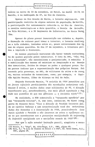[n 1': S E n V 1       ~~I-                                     2_01,


     inicio na noite de 23 de novembro, em Natal, na manhã                                 de 24, em
     Recife, e na madrugada de 27, no Rio de Janeiro.

              Apenas no Rio Grande do Norte, o levante ampliou-se,                                 com
     participação        restrita de alguns setores da populaç~o. Em Recife,
     a participação         foi extremamente reduzida e, no Rio de                         Janeiro,
     a revolta restringiu-se                 a dois quartéis, a Escola                de   Aviação,
     na Vila Militar, e o 39 Regimento de Infantaria, na Praia Verme
     lha.
              Apesar do plano prever insurreição nas cidades e, depois,
     a formação de colunas parà tomar o interior, o levante confinou
     se a três cidades, isoladas entre si, pouco extravazando dos mu
     ros de alguns quart~is ..No dia 27 de novembro, a Intentona per-
     deu a impulsão e fracassou.

tt            As massas populares mostraram nao haver tomado conhecimen
     to do quadro pi.ntado pelos comunistas. O lema da.1NL, "pão';'eE
                                                                   T
     ra e Liberdade", não sensibilizou o proletariado. A rebeldia e
     a mobilização das massas s6 existiam na imaginação e no desejp
     dos comunistas, ávidos de. chegar ao poder a qualquer preço. Tu-
     do parece indicar ~ue a superestimação das pr6prias força~                                     foi
     causada pela presença, na ANL, de militares da ativa e da reser
     va, muitos oriundos do tenentismo, como, por exemplo,                                 o    Capi-
     tão Agildo Barata, lider da Aliança no Sul do Pais.

              Segundo Fernando Morais, liA                 aJl-i...6:t.-!-a 1934 ·pe.tl./Il-i..:t.-i..lta
                                                                        de.                         qtte.·
     o~ joven.6    oó-i..c-i..al.6.pa~:t.-i..c-i..pan:t.e~ ltevoluç5e.6
                                                        d~.6                    an:t.elt4olte.6 voi-
     ~4~~em    ~ a:t.-i..va, e mu-i..to.6 dele..6 eltam m-i..l-i..:t.an:t.e..6 PC. A d-i..lteçio
                                                         ,                    do.-,


     Ileconhece.lta que~ paltadox.alme.I1:t.e., dita ma-i...6óãcLf. co.n.6:t.J~uúc, o Palt.
     ~{.do no~ qualt:t.'é-i...6 que. na.6 óiibJI.-i..ca.6 e .tnve.'.6:t.-i..u
                                do                               -                    n.t~:t.Gt" (7) •
              Na realidade, o PCB substituiu a "vanguarda ope~ãria" por
     l11la
         "vanguarda militar". E, co~ isso, isolou-se. No d.:i:-zel::'
                                                               insu~
     peito de Dinarco Reis: "Ca.6o                 a dllte.ção do Palt:t.-i..doftotl.V<!..6.6e ~e-i..-
     ~g' unI e6e:t.lvo balanço            e uma caltac:t.eltlzaç~o       Iteal da6       6n:t.e.It.tolte~
     l~t.a.6 do.6 t.enel1:t.e.6      e' a -i..11.6ultlte..i.ção 1930,
                                                             de            pO.6.6lve.l/l1~I1.te .t.6.60
     ~~ltla ajudado
                                                -                          ...
                             o Palt:t.ldo a nao incoltltelt em eltlto~ e equ~voqO.6                 co-
     m9 0.6 que. acol1:t.ece.ltam com a g~o.6.6ellta mal1l6e.6:t.aç~o
                                                             ,                        de en6eltm.i.da
     de .i.11Óa.I1:t..i.l v,?Il.i.6.i.ca.da com O mpv.i.!J1el1:t.o alllllado de 1935" (8).
              Por que     'a   ação armada? Imitação pueril, simplista e meca-                                     i
                                                    ,.   /'                                                    r
                                                                                                               . I
                                                                                                                   I
     (7)    Horais, F.: "Olga", Ed. Alfa-Omc.ga, S.P., 1985, página 83.                                        ~I
     (8)    Reis, D.: "A Luta de Classes no.nra~i1  e opcnl.', Ed. Novos ~umo~,. R.J.,
            1981, página 29.
                                                                                                               I   j

                                        ,I                           I
                                         R E S E Fl V 1 0--:0 ---------                               ---1
 