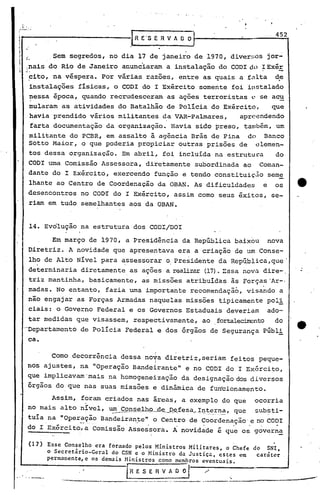 452
                                              R E'S   E R V A O O
,I '-
"                    Sem segredos, no dia 17 de janeiro de 1970, diver~;os jor-
I'   L
     :nais do Rio de Janeiro anunciaram a instalação do CODI dl)~ ExéE
        ~ito, na véspera. Por várias razões, entre as quais a fnlta                               ~e
        instalações        físicas, o CODI do I Exército somente foiin5talado
        nessa época, quando recrudesceram                 as ações terroristas         0   se acu
        mularam as atividades do Batalhão de Polícia do Exército,   que
        havia prendido vários militantes ~a VAR-Pa1mares,   apreendendo
        farta documentação da organização. Havia sido preso, tan1bém, um
        militante do PCBR, em assalto à agência Brás de Pina do Banco
        Sotto Maior, o que poderia propiciar outras prisões de elemen-
        tos dessa organização. Em abril, foi inc1ulda na estrutuca                                do
        CODI uma Comissão Assessora, diretamente subordinada ao                            Coman-
        dante do I ExérCito, exercendo função e tendo constituiç~o                              sem~
        lhante ao Centro de Coordenação da OBAN. As dificuldades                            e     os
        desencontros no COD~ do I ExérCito, assim como seus êxitos, se-
        riam em tudo semelhantes aos da OBAN.


        14. Evolução na estrutura dos CODI/DOI

                     Elnmarço de 1970, a Presidência da República baixou                        nova
        Diretriz. A novidade que apresentava era a criação de um Conse-
        lho de Alto Nível para assessorar o.Presidente da Rep~blica,que'
        determinaria diretamente as ações a realizar (17). :Essa nova dire-,
        triz mantinha, basicamente,             a~ missões atribuídas às Forças'Ar-,
        madas. No entanto, fazia uma importante recomendação, visando a
        não engajar as Forças Armadas naquelas missões tipicamente                              pol'!
        ciais: o Governo Federal e os Governos Estaduais deveriam                               ado-
        tar medidas que visassem, respectivamente,                    ao   fortaleci.ITcntoo
                                                                                          d
     -D~partamento          de Polícia Federal e dos órgãos de Segurança Públi
        ca.
                                                      i
                     Como decorrência dessa nova diretriz, seriam feitos peque-
                                                      I
      nos ajustes, na "Operação Bandeirante"                    e no CODI do I Ex6rcito,
        que implicavam 'mais na homogeneização                 da designação dos di versos
        órgãos do que nas suas missões e dinâmica de furrcionamento.
                     Assim, foram criados nas áreas, a exemplo do que                  ocorria
        no mais alto nível, ~~e_lhp                   __
                                                       d~_Q~fesa,._
                                                                 _J::[l_~_~~_~~, que   sub~ti-
      tuia.na "Oper!:~~o Bandeira~~e" o Centro de Coordenação' e no CODI
      do I Exérci to, a Comi~são -Asses·sora. A novid~de é que os g~ver~~

        (17 ) Esse Conselho era formado pelos Ministros Militares, o Chefe
                                                                           do SNI,
              o Secretãrio-Geral do CSN e o Ministro da Justic~, ~Stes em   carãter
              permanente, e os demais Ministros como membros eventuais.

                                        l'R   E S E R V A O ()   I    ./      '.
     '.'-'---r ...
                                 ~-~----"-"---'--'--"---"-----~       ----                              ---'
 
