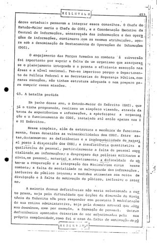 ,'.---'- ..     ---
                                                                       -------....
                                                                                                                                                                  ··--1/
...--------------1 R                                       E 5       t i1 '/ I, l.. o
                                                                                                                                                                              [";
                                                                                                                                                             453

  dores     estaduai.s passavam                                a integrar            esscs          conselhos.                        O Chefe do                                         i
                                                                                                                                                                                       - I.
  Estado-Maior             seria o Chéfe do CODI,                                    e a Coordenação                                 Executiva da
  Central       de Informações,                             encarre~ada              das i~formaçõcs                                 e das opcr~;
  ç5es de informações,                            ~ontinuava                Icom as mesmas                     atribuiç6es,                             ago-
  ra sob a denominação                             de Destacamento                   de Operações                              de         Infol1'l12.çÕCS
  (DOI) •


            o   engajamento                  das Forças                    Armadas             no combate                       a         subversão
  foi importante              por suprir                        a falta' de um organismo                                       que. asseguras
  ~e o planejamento                       integrado                   e a pronta               e eficiente                      exec~ç5o                    nas
  áreas     e a nível          nacional.                        Fez-se        imperioso             porqu?                     o Departumen-
  to de polIcia             Federal                  e as Secretarias                          de Segurança                         P~blica,com
 raras exceções, não tinham                                          estrutura       adequada                 e nem preparo                                 pa-
 ra cumprir essas missões.                                                                                                                                                I    r'
                                                                                                                                                                               I
 ~5. A batalha             perdida


        Em junho desse ano, o Estado-Maior    do Exãrcito (EME), que
 jã o tinha programado,    realizou um simp6sio visando, atrav6s da
 'troca de expel,-iências e informações, a aperfeiçoc:~r a organiz~
 cão e'o funcionamento                              do CODI,              instalado             at& então                      ape~as             nos I
 e II Exércitos.

        Nesse simpósio, al~m da estrutura e mec&nica'de   funciona-
 mento, foram debatidas as. vulnerabili.dades dos,CODI. Entre' es-
 tas ,'ck~L;;tacavrun'-sc::
                     as deficiências e a inadequabilidade do ma ter i
                                                                               •         -··    0    ._._,     , ~_...          .         "_.   .'P."_~~_

      .•....... -- .. .
aI 'posto ". à disposição elos'CODI; a insuficiência . quantitativa e
quali ta tiva do pessoal" par:ticularmen te . falta de pessoal espe
                                              a
cial<izQ.dO._eminformações);                                 o despreparo                das policias                          roi li tal;se
                                 .                                                                      -".         _o .....

civis, em pessoal, mater~_~~_e __ adestramcnto; _~.~..
                                .                   ~!iculd3de                                                                                  de ob
ter-se a cooperação e a 'integração dos Minist6rios
combate; a falta de mentalidade
                                                        civis
                                na salvaguarda das informações,
                                                                                                                                                nesse

                                                                                                                                                                                             ,
                                                                                                                                                                                              ..
                                                                                                                                                                                               oi
                                                                                                                                                                                              ,."~
inclusive do pGblico interno; e medidas atinentes aos meios    de                                                                                                                  '   .•.
divulgação        e à falta                dc' motivação                     do pGblico,               inclusive                          o inter
no.'

          A maioria          dessas                 deficiências                   nao seria          solucionadu                               a cur
to prazo, seja pel« dificuldade que 6rgEios da dilllcn~;5o do .~lini2.
tério do ExérCito t-3in pnra rcsponucr com pr0stc;~.:l. moJ.i[iC;lÇ,io
                                                     i1
de sua rotin« administr(1tiv.:1,·  scja pel.:l.
                                              dellloran.:1tllral ue: dlg~
                                                               q
mas dClnanC.:1v<ll1l,por. excr.plo,.a formaç5ü de pCSSO~l.
                CO!X)                                             Ou t:ras
def .i..ciências
               apontad.:l deix.:lram de ser soJ.ucion.Jd<I~) c 1':1
                        s        i                         p                                                                                         sua.
pr6pri.a complcxidcJd0, como foi o C.1S0 ela.   falt.1 de l"ot.i.V~H:Ju pú
                                                                     do
                              ·_·_···········~I
                                   ..
                                                  lB    E :,~_.~_r; .....
                                                                __ :
                                                                  ~          _Ii~~_:.;'-                      .                                    _
                "-.-   -.~----_.._ - ..    ....   -.--- ...- .. --   ._._--_._------~---_._--                 ..• ~--------                          -- -- ...
                                                                                                                                                ... ...               i '.
                                                                                                                                                                   -. r


                                                                                                                                                                      I
                                                                                                                                                                      I
 