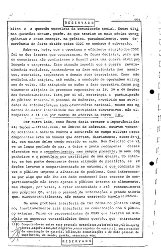 IR E"$ E R V A O~.                                              454

'blico e      a questão correlata da ·comunicação social. Es.sas ulti
Irias
    questões seriam, porém, ás que trariam as mais sérias cons!:.
qüências e iriam emergir, na prática, paradoxalmente,                                corno de-
corrência do êxito obtido pelos COOI no combate à subversão.
         Sabe-se, hoje, que a oportuna e eficiente atuação dos COOI
foi um dos fatores que concorreram, de forma decisiva, para que
os comunistas não conduzissem o Br~sil para uma guerra civilp~
longada e sangrenta. Essa atuação impediu que                          a    guerra       revolu-
cionária evoluísse, mantendo-se na fase embrionária dos                                   assal-
                   "
tos, atentados, sequestros e demais atos terroristas. Como                                      nao
evoluíra, não exigira, até então, a condução de operações milit~
res de vulto. Não atingindo as ações a fase operativa,foram                                     pra
ticamente alijadas do processo repressivo as l~, 3~ e 4~ Seções
dos Estados-Maiores.        Isto,por si só, restringia a                          participação
do público interno: O pessoal do Exército, envolvido nas ativi-
dades de informações,e~ todo oterritório                   nacional, mesmo nos mo
mentos de maior intensidade das ativ~dades subversivas, não ul~
trapassou a 1% (um por cento) do efetivo d~.~~::~~~.
          Por outro lado, esse êxito fazia crescer a importância pas
2~s Seções -afinal, elas, no ãmbito do Exército, estavam vencen-
do sozinhas a batalha contra a subversão no campo militar eseus .
   .                            '

componentes eram os homens que corriam, diariamente, risco de vi,
da, com muitos deles tendo morrido em ação. Num Exército que vi,
ve um longo período de paz, a única e justa recompensa                                    des~es
 elementos era o reconhecimento, nem sempre presente, de seus com
                  ~------~---_._--_.- ....•....... - - --                  •...      ,     '          -
                              participar de .y.:ma_,gue_r.raex:tan-
 panheiros e o.P:r:l:Sl;~-9i.~_por                     •...
                                                         ~o                                                                   ,
 to, em boa parte decorrente dessa sit~ação de prestígio, as 2~                                                 e 1:
 Seções lev~vam a compartimentação             ao extremo, o qu~_ conduziu d,e.
                                                                                                                          t
vez o público interno a alhear-se do problema. Como' interessar-                                                          t~
 se por algo que não lhe era dado conhecer? Esse excesso de com-
 partimentação      não levou apenas o público interno ao alheamento,                                                 t
 mas chegou, por vezes, a criar animosidade                       e até           ressentimento
 nos próprios QG, entre o pessoal ide informações' e grande ma.ioria
                                  I                                                                                   J
 que, circunstancialmente, não estava exercendo áquelaatividade.

          Se esse problema interferia de tal forma-no público inter                                                  1:
 no, inevitavelmente       iria interferir na comunicação com o públi-
       externo. Foram os representantes da OBAN que levaram ao sim-
                         contraditórios dessa questão, que                          entretanto
                                                                                                                 I.
       ) Computando-se entre esse pesso~l: motoristas,telefonistas,rádio-opera                                   !
       C/dores,arqui~istas,da~ilõgrafos,encarregados  do mater.ial, encarregados
         da m~nutencao do ~aterial bélico,de comunicaÇ.ões e de moto, pessoal de
         supr1mcnto, de saudc, guarda, segurança ~
                                                         -----------                           __     ...-..1
                                    R E S E R V ~
          --------.--------.----.---------------------.
 