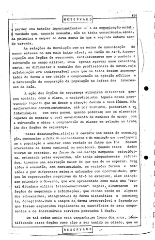 ·.


 I                          I
                            R E:S E R V 1 O~
                                                                          456


 I                              ~
  'P.~~c:J.~::.uma
'é~           batalhaimportant~ssima    a ,da comuni~aç~9.soci~·.
                                                ._   •• ~",.,..        ''4 .•




~ verdade que, naquele momento, não se 'tinha consciência, ainda,
f               .
da primeira e sequer se dava conta de que a segunda estava sen-
 do travada.
       As relações da Revolução com os meios de comunicação             de
 massa estavam no seu mais baixo nivel, em razão do AI-S. Apreo-
  cupação dos ,órgãos de segurança, ~xclusivamente com o combate à
  subversão no campo militar, iria apenas agravar esse relaciona
  mento, ao dificultar o trabalho dos profissionais do setor,cuja
  colaboração era indispensável para que os fatos fossem apresen-
  tados de forma a ser obtida a compreensão da opinião pública                  e
 .a manutenção da cooperaçao da população na defesa dos           interes-
      ses do Pais.
                                                                                         e·
                                                                                    :,
 