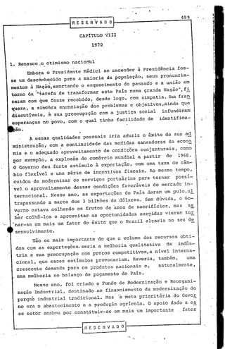 '.   ~L"''--   .' _"_~,,_,,,,~_."A·_"




                                                           "
                                                                                                                   459
                               RESERVADO


                                    CAPíTULO     VIII
                                        1970


1. Renasce.~o otimismo nacion~l
                                .
             Embora d Presidente Médici ao ascender à presidência fos-
                   
se um desc6nh~cido pa-ra a maioria da população" seus pronuncia-
mentos à Nàçã6,exortando o esquecimen~o do passado e a união em
         I "                                       '   '
torno da ntarefa de transformar este País numa grande Nação", fi
zeram com que fosse recebido, desde logo, com simpatia. SUa fran
queza.        a. sinetra   enuncia cão dos pro1:>lemas e 01:> vos. ainda
                                                           j eti                                                   qu;;-
 .                                       '

discut~veis, ê sua preocupação com a justiça social                                                        infundiram
esperanças no povo, com'o q~al tinha facilidade de                                                        identifica-
  -
 ao.     '




             A essas qualidades pessoais iria aduzir o êxito de sua ad
ministração,' com a continuidade das medidas saneadoras da econo
 mia e o ~d~quado 'aproveitamento de condições conjunturais, como
 por exemplo, a explosão do,com~rcio mundial -a partir                                                      de   1968.
 O Goyerno deu' forte e,stímulo à exportação, com uma taxa de cãm-
'bio flexível e uma série de incentivos fiscais. Ao mesmo tempo,
 cuidou'de mo~ernizar os serviços portuários para tornar                                                         possí-
 vel o 'aprove~tamento,dessas condições favoráveis do merçadQ in-
 ternacional. Nes~e ano, as expo~tações do País deram um pulo,ul'
 trapassando a marca dos 3 bilhões 'de dó~ares ..sem dúvida, ,o Go-

     .
 verno estava colhendo os frutos de anos de sacrifícios, mas
 ber colhê-los e aproveitar as oportunidades                                  surgidas vierarr.
                                                                                              tor
                                                                                                      '
                                                                                                                      sa


 nar-se em mais um fator do êxito que o Brasil alçaria no seu de

 senvolvi.mento.
              Tão ou mais importante do que o volume dos recursos obti-
  dos com as exporta~ões, seria a melhoria qualitativa                                                      da   indús-
     t~ia e sua preocupação com preços competitivos, a nível interna-
                                                 ,                                                '



     cional, que esses estímulos provocariam. Haveria, também,                                                       uma
     crescente demanda para os produtos nacionais e,                                                      naturalmente,
               .                             '


 . uma melhoria no balanço de pagamento do País.
               Nesse ano, foi criado o Fund~ de Modernização                                                e Reorgani-
     zação Industr~al, destinado ao financiamento da modernização                                                        do
     parque, industrial tradicional. Mas                'a meta prioritária do Gover
     no era o abastecimento e a produção agrícola. O apoio dado a e~
      se setor acabou por constituir-se em mais um importante                                                      fator
 