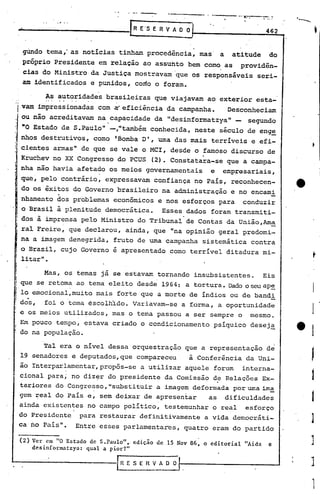 --- --~._-.----
                                        o'   -   •••      _




                                                                                                   '--...
                                                 R E'S   E R V A O O                         462

                                                    .
        gUndo tema,' as notícias tinham procedência, mas                a        atitude     do
        próprio Presidente em relação ao assunto bem como as providên-
        cias do Ministrada Justiça mostravam que os responsáveis seri-
        am identificados e punidos, coclo o foram.

              As autoridades brasileiras que viajavam ao exterior esta-
    i   vam impressionadas com ~eficiência da campanha.    Desconheciam
        .
   ou não acreditavam na.capacid~de da IIdesinformatzy~     segundo
                           lItambem conhecida, neste seculo de enge
                                                                            11   -


- "O Estado de S .'Paulo"-,
1
:, nhos destrutivos, como 'Bomba O', uma das mais terríveis e efi-
I  cientes arrnasll que se vale o MCl, desde o famoso discurso de
                  de
   Kruchev no XX Congresso do PCUS (2). Constatara-se que a campa-
, nha não havia afetado os meios governamentais    e empresariais,
   que, pelo contrário, expressavam confiança no País, reconhecen-
   do os êxitos do Governo brasileiro na administração e no encami
   nhamento dos problemas econômicos e nos esforços para conduzir
   o Brasil à plenitude democrática. Esses dados foram transmiti-
   dos à imprensa pelo Ministro do Tribunal de Contas da União,Arn~
   ral Freire, que declarou, ainda, que "na opinião geral predomi ....
   na a imagem denegrida, fruto de uma campanha sistemática contra
   o Brasil, cujo Governo e apresentado como terrível ditadura mi-
   litar".

              Masr os temas já se estavam tornando insubsistentes.    Eis
        que se retoma ao tema eleito desde 1964: a tortura. Dado o seuap~
        lo emocional, muito mais forte que a morte de índios ou de bandi
        dos, foi o 'tema éscolhldo. Variavam-se a forma, a oportunidade
        e os meios utilizados, mas o terna passou a ser sempre o mesmo.
        Em pouco tempo, estava criado o condicionamento psíquico desej~
        do na população.

          Tal era o nível dessa orquestração que a representação de
    19 senadores e deputados, que compareceu   à Conferência da Uni-
    ão lnterparlamentar,propôs-se a utilizar aquele forum interna-
    cional para; no diz~r do presidente da Comissão d~ Relações Ex-
    teriores do Congresso, "substituir a imagem deformada por uma irn~
    gem ~eal do Pais e, sem deixar de apresentar    as dificuldades
    ainda existentes no campo político, testemunhar o real esforço
    do Presidente para restaurar definitivamente a vida democráti-                                          ]
    ca no Pais". Entre esses parlamentares, quatro eram do partido

        (2) Ver em "O Estado de S.Paulo"" edição de 15 Nov 86, o editorial           "Aids   e          ]
            desinformatzya: qual a pior?"

                                     r~ E S E n V A O O                                                     J
                                                                                                            ,
                                                                                                            ,
                                                                                                            I
 