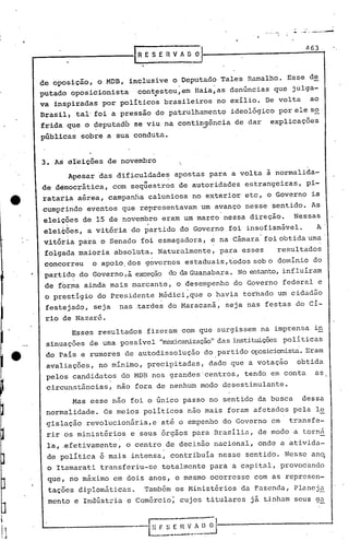 l   _----------rRESERVAO~
                                                                                            .-
                                                                                             "    ~_ ... __


                                                                                                     463
                                                                                                               .':...........a


                                                                                                                .




     de oposição, o MDB, inclusive o Deputado Tales Ramalho. Esse de
                                                   .                  .
     putado oposicionista    con~rst0u,em Baia,as denúncias que julga-
     va inspiradas por políticos brasileiros no exílio. De volta                                       ao
     Brasil) tal' foi a pressão do patrulhamento                              ideoiógico por ele so
     frida que o deputado se viu na contin~ência de dar                                explicações
     públicas sobre a sua,conduta.


     3. AS areições de novembro
           Apesar 'das dificuldade~ apostas para a volta ã normalida-
     de democrática, com seq~estros de autoridades estrangeiras, pi-
     rataria aérea, campanha caluniosa no exterior etc, o Governo ia
     cumprindo eventos que representavam um avanço nesse sentido. As
     eleições de 15 de novembro eram um marco nessa direção.                                 Nessas
           .                    .
     eleicões, a vitória do partido do Governo foi insofismável.                                              A .
     vitótia para o Senado foi esmagadora, ~ na Cãmara" foi obtida uma .
      folgada maioria absoluta. Naturalmente, para esses                                 resultados
      concorreu    o apoio. dos governos estaduais, todos sob o domínio do
      partid,:, Governo,ã exceção do da Guanabara. No entanto,influíram
              do
      de forma ainda mais marcante, o desempenho do Governo federal e
      o prestIgio do Presidente Mãdici,que o havia torhado um cidadão
                                        .                                 .
      festejado, seja    nas .tardes do Maracanã, seja nas festas do cí-
      rio de Nazaré.
               Esses resultados fizeram com que surgissem na imprensa in
      sinuações de uma possível "me.xicanização" instituiçõespolíticas
                                              das
      do País e rumores c1e autodissolução do partido oposicionista.ram
                                                                   E
      avaliações, no mínimo, precipitadas, dado que a votação                                    obtida
      pelos candidatos do MDB nos grandes 'centros, tendo em conta                                            as
      circunstâncias,    não fora de nenhum modo desestimulante.
               Mas esse não foi o único passo no sentido da busca                                 dessa
      normalidade. Os meios políticos não mais foram afetados pela l~
      gislação revolucion5ria,e até o empenho do Governo em                                transfe-
      rir os ministérios    e seus 6rgãos para Brasília, de modo a torn~
      la, .efetivamente, o centro de decisão nacional, onde a ativida-
      de polItica é mais intensa, contribuIa nesse sentido. Nesse ano,
      o Itamarati transferiu-se totalmente para a capital, provocando
      que, no m5ximo em dois anos, o mesmo ocorresse com as represen-
      tações diplom5ticas.     Também os Ministérios da Fazenda, Plancj~
      mento e Indúst::ia e Comércio; cujos titulares já tinham seus g~


                                    r~ f.   S [.   n   V
                                                            -
                                                           r~ D   ~
                                       ----- ..----- ..•--
 