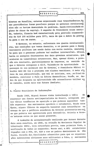 - .
                                                                       -----.
                      .. '   ..                                              464
                                          RE'S E R V A O O


            binetes em Brasília, estavam. organizando suas transferências.Es
            sas providências foram possíveis porque os governos revolucioná
            rios não se haviam descuidado do problema, dando continuidade ao
            plano de obras da capital. O empenho do Presidente nesse senti-
                             .      "
            do, todavia, ficaria bem caracterizado pela - previsão orcamentá-
                                                       .     .
            ria de Cr$ 100 milhões para '1971, mais do que o dobro da previ~
            ta para o ano em curso.        __              -
                     O Governo, no entanto, enfrentava uma guerra revolucioná-
            ria,'nas condicões que ternos descrito, e os passos para o dese~
            volvimento político iam sendo dados com muita cautela, exatamen
            te para que o processo pudesse ter caráter irreversível. Afina~
            havia os exemplos frustrantes dos dois, governos anteriores, que
            acabaram em lamentáveis retrocessos. Mas, apesar disso, a pres-
            são era constante, partiCularmente da imprensa, no sentido de
                                             ,         '     '




            que o Governo revogasse o AI-S. Valendo-se, da oportunidade    da
                                                      -
            ,passagem de seu 'primeiro ano de Governo, o Presidente Médici a-
             bordou mais uma vez o problema com clareza meridiana. A meta sín
             tese de sua administração, que mal se iniciara, era, , final do
                                                                   ao
             mandato, recolocar o País na órbita democrática. Porem, os d~-
             dos de que dispunha na oportunidade não aconselhava~ trilhar e~
             se caminho, ainda mais num futuro imediato •


                     •
                4.'Frente Brasileira de Informaçõ'es

                      Desde 1966, Miguel Arraes vinha trabalhando a idéia     de
                construir uma frente antiimperialista no Brasil, integrada pe-
                las várias tendências de oposição e que pudesse agasalhar tam-
                bém segmentos dos movimentos operário e estudantil. Desde essa
                época, alguns líderes de esquerda baseavam suas estratégias   na
                crença de que a política econômica do.Governo provocaria uma cri
                se que poderia ser aproveitada para derrubá-lo. Brizola e Arra-
                                                                 '"'




                cs -estavam entre os que assim pensavam.
                      O trabalho de arregimentação reaiizado por Arraes durante
                dois anos, resultou, em 1968, na criação do Movimento popular de
                Libertação (HPL), cuja estratégia previa, numa primeira fase, a
                unificação de todas as esquerdas~ Ness~ ana, o MPL estabeleceu
                ligações com o PCB, AP, ALN e com os padres dominicanos de são
                Paulo. Através das.facilidades oferecidas.para que as organiza-
                çoes subversivas enviassem seus militantes a Cuba, o movimento
        ,
    I".                                  fHESERVAOO~
    i i
..••.
    i       •    I
 